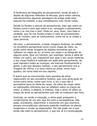 102
O fenômeno da fotografia do pensamento, tendo já sido o
objeto de algumas reflexões na Revista, para maior clareza,
reproduziremos algumas passagens do artigo onde esse
assunto foi tratado, e que completamos com novas notas.
Sendo os fluidos o veículo do pensamento, este age sobre os
fluidos como o som age sobre o ar; carregam o pensamento
como o ar nos traz o som. Pode-se, pois, dizer, com toda a
verdade, que há nos fluidos ondas e raios de pensamentos
que se cruzam, sem se confundirem, como há no ar ondas e
raios sonoros.
Há mais: o pensamento, criando imagens fluídicas, se reflete
no envoltório perispiritual como numa chapa de vidro, ou
ainda como essas imagens de objetos terrestres que se
refletem no vapor do ar; aí toma um corpo e se fotografa de
alguma sorte. Que um homem, por exemplo, tenha a idéia de
matar um outro, por impassível que seja o seu corpo material,
o seu corpo fluídico é colocado em ação pelo pensamento, do
qual reproduz todas as nuanças; ele executa fluidicamente o
gesto, o ato que desejou realizar; o seu pensamento cria a
imagem da vítima, e a cena inteira se pinta, como num
quadro, tal como está em seu espírito.
É assim que os movimentos mais secretos da alma
repercutem no seu envoltório fluídico; que uma alma pode ler
numa outra alma, como num livro, e ver o que não é
perceptível para os olhos do corpo. Os olhos do corpo vêem
as impressões interiores que se refletem sobre os traços do
rosto: a cólera, a alegria, a tristeza; mas a alma vê sobre os
traços da alma os pensamentos que não se traduzem por fora.
Contudo, se vendo a intenção, a alma pode pressentir o
cumprimento de um ato, que lhe será a conseqüência, não
pode, entretanto, determinar o momento em que ocorrerá,
porque circunstâncias ulteriores poderão modificar os planos
suspensos e mudar as disposições. Ela não pode ver o que
ainda não está no pensamento; o que ela vê é a preocupação
 