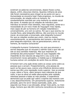 104
existiram as palavras convencionais, depois frases curtas,
depois, enfim, discursos inteiros. Quantos milhares de anos
não foram necessários para chegar-se ao ponto em que a
Humanidade se encontra hoje! Cada progresso, no mundo da
comunicação, de relação entre os homens, foi
constantemente marcado por uma melhoria no estado social
dos seres. À medida que as relações de indivíduo para
indivíduo se tornam mais estreitas, mais regulares, sente-se a
necessidade de um novo modo de linguagem mais rápido,
mais capaz de pôr os homens em relação instantânea e
universalmente, uns com os outros. Por que o que ocorreu no
mundo físico, pela telegrafia elétrica, não ocorreria no mundo
moral, de encarnado a encarnado, pela telegrafia humana?
Por que as relações ocultas que unem, mais ou menos
conscientemente, os pensamentos dos homens e dos Espíritos,
pela telegrafia espiritual, não se generalizariam, entre os
homens, de maneira consciente?
A telegrafia humana! Certamente, eis com que provocar o
sorriso daqueles que se recusam a admitir tudo o que não cai
sob os seus sentidos materiais. Mas que importam as
zombarias dos presunçosos? Todas as suas negações não
impedirão às leis naturais de seguirem o seu curso e de
encontrarem novas aplicações, à medida que a inteligência
humana estiver em condições de sentir-lhes os efeitos.
O homem tem uma ação direta sobre as coisas como sobre as
pessoas que o cercam. Freqüentemente, uma pessoa de
quem se faz pouco caso, exerce uma influência decisiva sobre
outras que têm uma reputação muito superior. Isso se prende
a que, sobre a Terra, vêem sempre mais máscaras do que
rosto, e que os olhos ali estão obscurecidos pela vaidade,
interesse pessoal e todas as más paixões. A experiência
demonstra que se pode agir sobre o espírito dos homens com
o seu desconhecimento. Um pensamento superior, fortemente
pensado, para me servir dessa expressão, pode, pois,
segundo sua força e sua elevação, atingir mais perto, ou mais
longe, homens que não têm nenhuma consciência da maneira
 