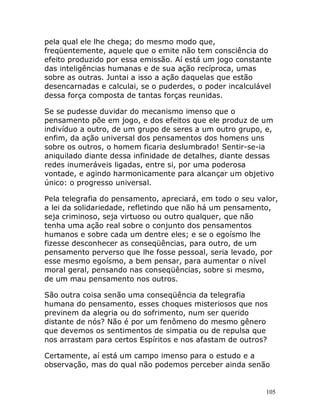 105
pela qual ele lhe chega; do mesmo modo que,
freqüentemente, aquele que o emite não tem consciência do
efeito produzido por essa emissão. Aí está um jogo constante
das inteligências humanas e de sua ação recíproca, umas
sobre as outras. Juntai a isso a ação daquelas que estão
desencarnadas e calculai, se o puderdes, o poder incalculável
dessa força composta de tantas forças reunidas.
Se se pudesse duvidar do mecanismo imenso que o
pensamento põe em jogo, e dos efeitos que ele produz de um
indivíduo a outro, de um grupo de seres a um outro grupo, e,
enfim, da ação universal dos pensamentos dos homens uns
sobre os outros, o homem ficaria deslumbrado! Sentir-se-ia
aniquilado diante dessa infinidade de detalhes, diante dessas
redes inumeráveis ligadas, entre si, por uma poderosa
vontade, e agindo harmonicamente para alcançar um objetivo
único: o progresso universal.
Pela telegrafia do pensamento, apreciará, em todo o seu valor,
a lei da solidariedade, refletindo que não há um pensamento,
seja criminoso, seja virtuoso ou outro qualquer, que não
tenha uma ação real sobre o conjunto dos pensamentos
humanos e sobre cada um dentre eles; e se o egoísmo lhe
fizesse desconhecer as conseqüências, para outro, de um
pensamento perverso que lhe fosse pessoal, seria levado, por
esse mesmo egoísmo, a bem pensar, para aumentar o nível
moral geral, pensando nas conseqüências, sobre si mesmo,
de um mau pensamento nos outros.
São outra coisa senão uma conseqüência da telegrafia
humana do pensamento, esses choques misteriosos que nos
previnem da alegria ou do sofrimento, num ser querido
distante de nós? Não é por um fenômeno do mesmo gênero
que devemos os sentimentos de simpatia ou de repulsa que
nos arrastam para certos Espíritos e nos afastam de outros?
Certamente, aí está um campo imenso para o estudo e a
observação, mas do qual não podemos perceber ainda senão
 