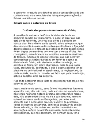 106
o conjunto; o estudo dos detalhes será a conseqüência de um
conhecimento mais completo das leis que regem a ação dos
fluidos uns sobre os outros.
Estudo sobre a natureza do Cristo
I - Fonte das provas da natureza do Cristo
A questão da natureza do Cristo foi debatida desde os
primeiros séculos do Cristianismo, e pode-se dizer que não
está ainda resolvida, uma vez que ainda é discutida em
nossos dias. Foi a diferença de opinião sobre este ponto, que
deu nascimento à maioria das seitas que dividiram a Igreja há
dezoito séculos, e é notável que todos os chefes dessas seitas
foram bispos ou membros do clero com diversos títulos. Por
consegüinte, eram homens esclarecidos, a maioria escritores
de talento, nutridos na ciência teosófica, que não achavam
concludentes as razões evocadas em favor do dogma da
divindade do Cristo; não obstante, então como hoje, as
opiniões se formaram sobre abstrações, mais do que sobre
fatos, procurou-se, sobretudo, o que o dogma poderia ter de
plausível ou de irracional, e, geralmente, se negligenciou, de
parte a parte, em fazer ressaltar os fatos que poderiam lançar,
sobre a questão, uma luz decisiva.
Mas onde encontrar esses fatos se isso não for nos atos e nas
palavras de Jesus?
Jesus, nada tendo escrito, seus únicos historiadores foram os
apóstolos que, eles não mais, nada escreveram quando vivos;
não tendo nenhuma história profana contemporânea falado
dele, não existe sobre a sua vida e a sua doutrina, nenhum
outro documento senão os Evangelhos; portanto, é ali
somente que é necessário procurar a chave do problema.
Todos os escritos posteriores, sem disso excetuar os de São
Paulo, não são, e não podem ser, senão comentários ou
apreciações, reflexo de opiniões pessoais, freqüentemente
contraditórias, que não poderiam, em nenhum caso, ter a
 