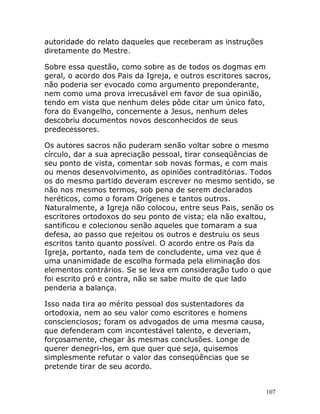 107
autoridade do relato daqueles que receberam as instruções
diretamente do Mestre.
Sobre essa questão, como sobre as de todos os dogmas em
geral, o acordo dos Pais da Igreja, e outros escritores sacros,
não poderia ser evocado como argumento preponderante,
nem como uma prova irrecusável em favor de sua opinião,
tendo em vista que nenhum deles pôde citar um único fato,
fora do Evangelho, concernente a Jesus, nenhum deles
descobriu documentos novos desconhecidos de seus
predecessores.
Os autores sacros não puderam senão voltar sobre o mesmo
círculo, dar a sua apreciação pessoal, tirar conseqüências de
seu ponto de vista, comentar sob novas formas, e com mais
ou menos desenvolvimento, as opiniões contraditórias. Todos
os do mesmo partido deveram escrever no mesmo sentido, se
não nos mesmos termos, sob pena de serem declarados
heréticos, como o foram Orígenes e tantos outros.
Naturalmente, a Igreja não colocou, entre seus Pais, senão os
escritores ortodoxos do seu ponto de vista; ela não exaltou,
santificou e colecionou senão aqueles que tomaram a sua
defesa, ao passo que rejeitou os outros e destruiu os seus
escritos tanto quanto possível. O acordo entre os Pais da
Igreja, portanto, nada tem de concludente, uma vez que é
uma unanimidade de escolha formada pela eliminação dos
elementos contrários. Se se leva em consideração tudo o que
foi escrito pró e contra, não se sabe muito de que lado
penderia a balança.
Isso nada tira ao mérito pessoal dos sustentadores da
ortodoxia, nem ao seu valor como escritores e homens
conscienciosos; foram os advogados de uma mesma causa,
que defenderam com incontestável talento, e deveriam,
forçosamente, chegar às mesmas conclusões. Longe de
querer denegri-los, em que quer que seja, quisemos
simplesmente refutar o valor das conseqüências que se
pretende tirar de seu acordo.
 