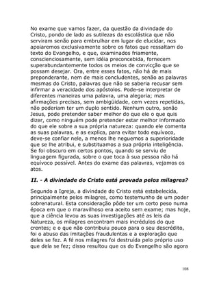 108
No exame que vamos fazer, da questão da divindade do
Cristo, pondo de lado as sutilezas da escolástica que não
serviram senão para embrulhar em lugar de elucidar, nos
apoiaremos exclusivamente sobre os fatos que ressaltam do
texto do Evangelho, e que, examinados friamente,
conscienciosamente, sem idéia preconcebida, fornecem
superabundantemente todos os meios de convicção que se
possam desejar. Ora, entre esses fatos, não há de mais
preponderante, nem de mais concludentes, senão as palavras
mesmas do Cristo, palavras que não se saberia recusar sem
infirmar a veracidade dos apóstolos. Pode-se interpretar de
diferentes maneiras uma palavra, uma alegoria; mas
afirmações precisas, sem ambigüidade, cem vezes repetidas,
não poderiam ter um duplo sentido. Nenhum outro, senão
Jesus, pode pretender saber melhor do que ele o que quis
dizer, como ninguém pode pretender estar melhor informado
do que ele sobre a sua própria natureza: quando ele comenta
as suas palavras, e as explica, para evitar todo equívoco,
deve-se confiar nele, a menos lhe neguemos a superioridade
que se lhe atribui, e substituamos a sua própria inteligência.
Se foi obscuro em certos pontos, quando se serviu de
linguagem figurada, sobre o que toca à sua pessoa não há
equívoco possível. Antes do exame das palavras, vejamos os
atos.
II. - A divindade do Cristo está provada pelos milagres?
Segundo a Igreja, a divindade do Cristo está estabelecida,
principalmente pelos milagres, como testemunho de um poder
sobrenatural. Esta consideração pôde ter um certo peso numa
época em que o maravilhoso era aceito sem exame; mas hoje,
que a ciência levou as suas investigações até as leis da
Natureza, os milagres encontram mais incrédulos do que
crentes; e o que não contribuiu pouco para o seu descrédito,
foi o abuso das imitações fraudulentas e a exploração que
deles se fez. A fé nos milagres foi destruída pelo próprio uso
que dela se fez; disso resultou que os do Evangelho são agora
 