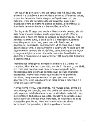 11
"Em lugar do princípio: Fora da Igreja não há salvação, que
entretém a divisão e a animosidade entre as diferentes seitas,
e que fez derramar tanto sangue, o Espiritismo tem por
máxima: Fora da Caridade não há salvação, quer dizer,
igualdade entre os homens diante de Deus, a tolerância, a
liberdade de consciência e a benevolência mútua.
"Em lugar da fé cega que anula a liberdade de pensar, ele diz:
Não há fé inquebrantável senão aquela que pode olhar a
razão face a face em todas as épocas da Humanidade. À fé é
necessária uma base, e essa base é a inteligência perfeita
daquilo que se deve crer; para crer não basta ver, é
necessário, sobretudo, compreender. A fé cega não é mais
deste século; ora, é precisamente o dogma da fé cega que faz
hoje o maior número de incrédulos, porque ela quer se impor
e exige a adição de uma das mais preciosas faculdades do
homem: o raciocínio e o livre arbítrio." (O Evangelho Segundo
o Espiritismo.)
Trabalhador infatigável, sempre o primeiro e o último no
trabalho, Allan Kardec sucumbiu, no dia 31 de março de 1869,
em meio dos preparativos para uma mudança de local,
necessitada pela extensão considerável de suas múltiplas
ocupações. Numerosas obras que estavam no ponto de
terminar, ou que esperavam o tempo oportuno para
aparecerem, virão um dia provar mais ainda a extensão e a
força de suas convicções.
Morreu como viveu, trabalhando. Há muitos anos, sofria de
uma doença do coração, que não podia ser combatida senão
pelo repouso intelectual e uma certa atividade material; mas
inteiramente dedicado à sua obra, recusava-se a tudo o que
podia absorver um dos seus instantes, às expensas de suas
ocupações prediletas. Nele, como em todas as almas
fortemente temperadas, a lâmina gastou a bainha.
 