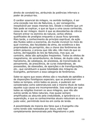 110
direito de constatá-los, atribuindo às potências infernais o
poder de produzi-los.
O caráter essencial do milagre, no sentido teológico, é ser
uma exceção nas leis da Natureza, e, por consegüinte,
inexplicável por essas mesmas leis. Desde o instante que um
fato pode se explicar, e que se ligue a uma causa conhecida,
cessa de ser milagre. Assim é que as descobertas da ciência
fizeram entrar no domínio do natural, certos efeitos
qualificados de prodígios enquanto a causa ficou ignorada.
Mais tarde, o conhecimento do princípio espiritual, da ação
dos fluidos sobre a economia, do mundo invisível no meio do
qual vivemos, das faculdades da alma, da existência e das
propriedades do perispírito, deu a chave dos fenômenos de
ordem psíquica, e provou que não são, não mais do que os
outros, derrogações às leis da Natureza, mas que, ao
contrário, delas são aplicações freqüentes. Todos os efeitos de
magnetismo, de sonambulismo, de êxtase, de dupla vista, de
hipnotismo, de catalepsia, de anestesia, de transmissão do
pensamento, de presciência, de curas instantâneas, de
possessões, de obsessões, de aparições e de transfigurações,
etc., que constituem a quase totalidade dos milagres do
Evangelho, pertencem a essa categoria de fenômenos.
Sabe-se agora que esses efeitos são o resultado de aptidões e
de disposições fisiológicas especiais; que se produziram em
todos os tempos, entre todos os povos, e puderam ser
considerados como sobrenaturais sob o mesmo título de todos
aqueles cuja causa era incompreendida. Isso explica por que
todas as religiões tiveram os seus milagres, que não são
outros senão os fatos naturais, mas quase sempre
amplificados ao absurdo pela credulidade, a ignorância e a
superstição, e que os conhecimentos atuais reduziram ao seu
justo valor, permitindo levá-los em conta de lenda.
A possibilidade da maioria dos fatos que o Evangelho cita
como tendo sido realizados por Jesus, está hoje
completamente demonstrada pelo Magnetismo e pelo
 