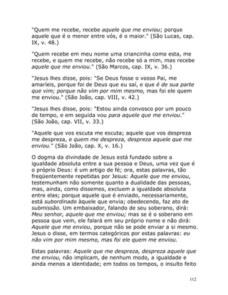 112
"Quem me recebe, recebe aquele que me enviou; porque
aquele que é o menor entre vós, é o maior." (São Lucas, cap.
IX, v. 48.)
"Quem recebe em meu nome uma criancinha como esta, me
recebe, e quem me recebe, não recebe só a mim, mas recebe
aquele que me enviou." (São Marcos, cap. IX, v. 36.)
"Jesus lhes disse, pois: "Se Deus fosse o vosso Pai, me
amaríeis, porque foi de Deus que eu saí, e que é de sua parte
que vim; porque não vim por mim mesmo, mas foi ele quem
me enviou." (São João, cap. VIII, v. 42.)
"Jesus lhes disse, pois: "Estou ainda convosco por um pouco
de tempo, e em seguida vou para aquele que me enviou."
(São João, cap. VII, v. 33.)
"Aquele que vos escuta me escuta; aquele que vos despreza
me despreza, e quem me despreza, despreza aquele que me
enviou." (São João, cap. X, v. 16.)
O dogma da divindade de Jesus está fundado sobre a
igualdade absoluta entre a sua pessoa e Deus, uma vez que é
o próprio Deus: é um artigo de fé; ora, estas palavras, tão
freqüentemente repetidas por Jesus: Aquele que me enviou,
testemunham não somente quanto a dualidade das pessoas,
mas, ainda, como dissemos, excluem a igualdade absoluta
entre elas; porque aquele que é enviado, necessariamente,
está subordinado àquele que envia; obedecendo, faz ato de
submissão. Um embaixador, falando de seu soberano, dirá:
Meu senhor, aquele que me enviou; mas se é o soberano em
pessoa que vem, ele falará em seu próprio nome e não dirá:
Aquele que me enviou, porque não se pode enviar a si mesmo.
Jesus o disse, em termos categóricos por estas palavras: eu
não vim por mim mesmo, mas foi ele quem me enviou.
Estas palavras: Aquele que me despreza, despreza aquele que
me enviou, não implicam, de nenhum modo, a igualdade e
ainda menos a identidade; em todos os tempos, o insulto feito
 