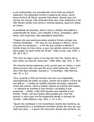 113
a um embaixador era considerado como feito ao próprio
soberano. Os apóstolos tinham a palavra de Jesus, como
Jesus tinha a de Deus; quando lhes disse: Aquele que vos
escuta me escuta, não entendia dizer que seus apóstolos e ele
não faziam senão uma única e mesma pessoa, igual em todas
as coisas.
A dualidade de pessoas, assim como o estado secundário e
subordinado de Jesus, com relação a Deus, ressaltam, além
disso, sem equívoco, das passagens seguintes:
"Fostes vós que permanecestes sempre firmes comigo nas
minhas tentações. – Por isso eu vos preparo o Reino, como
meu pai mo preparou, – a fim de que comais e bebais à
minha mesa no meu reino, e que vos senteis sobre os tronos
para julgar as doze tribos de Israel." (São Lucas, cap. XXII, v.
28, 29 e 30.)
"Por mim eu digo o que vi na casa de meu Pai, fazeis vós o
que vistes na casa de vosso pai." (São João, cap. VIII, v. 38.)
"Ao mesmo tempo apareceu uma nuvem que os cobriu, e saiu
dessa nuvem uma voz que fez ouvir estas palavras: Este é
meu filho bem-amado; escutai-o." (Transfigur. São Marcos,
cap. IX, v. 6.)
"Ora, quando o filho do homem vier em sua majestade,
acompanhado de todos os anjos, sentar-se-á sobre o trono de
sua glória; – e todas as nações estando reunidas, separará
umas das outras, como o pastor separa as ovelhas dos bodes,
– e colocará as ovelhas à sua direita e os bodes à sua
esquerda. – Então, o Rei dirá àqueles que estarão à sua
direita: Vinde, vós que fostes abençoados por meu Pai,
possuir o reino que vos foi preparado desde o começo do
mundo." (São Mateus, cap. XXV, v. 31 a 34.)
"Quem me confessar e me reconhecer diante dos homens, eu
o reconhecerei e o confessarei também diante de meu pai que
está nos céus; – e quem me renunciar diante dos homens, eu
 