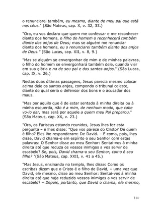 114
o renunciarei também, eu mesmo, diante de meu pai que está
nos céus." (São Mateus, cap. X, v. 32, 33.)
"Ora, eu vos declaro que quem me confessar e me reconhecer
diante dos homens, o filho do homem o reconhecerá também
diante dos anjos de Deus; mas se alguém me renunciar
diante dos homens, eu o renunciarei também diante dos anjos
de Deus." (São Lucas, cap. XII, v. 8, 9.)
"Mas se alguém se envergonhar de mim e de minhas palavras,
o filho do homem se envergonhará também dele, quando vier
em sua glória e na de seu pai e dos santos anjos." (São Lucas,
cap. IX, v. 26.)
Nestas duas últimas passagens, Jesus parecia mesmo colocar
acima dele os santos anjos, compondo o tribunal celeste,
diante do qual seria o defensor dos bons e o acusador dos
maus.
"Mas por aquilo que é de estar sentado à minha direita ou à
minha esquerda, não é a mim, de nenhum modo, que cabe
vo-lo dar, mas será por aquele a quem meu Pai preparou."
(São Mateus, cap. XX, v. 23.)
"Ora, os Fariseus estando reunidos, Jesus lhes fez esta
pergunta – e lhes disse: "Que vos parece do Cristo? De quem
é filho? Eles lhe responderam: De David. – E como, pois, lhes
disse, David chama-o em espírito o seu Senhor com estas
palavras: O Senhor disse ao meu Senhor: Sentai-vos à minha
direita até que reduza os vossos inimigos a vos servir de
escabelo? Se, pois, David chama-o seu Senhor, como é seu
filho? "(São Mateus, cap. XXII, v. 41 a 45.)
"Mas Jesus, ensinando no templo, lhes disse: Como os
escribas dizem que o Cristo é o filho de David, – uma vez que
David, ele mesmo, disse ao meu Senhor: Sentai-vos à minha
direita até que haja reduzido vossos inimigos a vos servir de
escabelo? – Depois, portanto, que David o chama, ele mesmo,
 