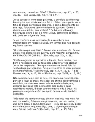 115
seu senhor, como é seu filho? "(São Marcos, cap. XII, v. 35,
36, 37. – São Lucas, cap. XX, v. 41 a 44.)
Jesus consagra, com estas palavras, o princípio da diferença
hierárquica que existe entre o Pai e o Filho. Jesus podia ser o
filho de David por filiação corpórea, e como descendente de
sua raça, foi porque teve o cuidado de ajuntar: "Como o
chama em espírito, seu senhor? " Se há uma diferença
hierárquica entre o pai e o filho; Jesus, como filho de Deus,
não pode ser o igual de Deus.
Jesus confirma essa interpretação e reconhece sua
inferioridade em relação a Deus, em termos que não deixam
equívoco possível:
"Ouvistes o que vos disse:" Eu me vou, e volto a vós. Se me
amais, vos alegrareis de que vou para meu Pai, porque meu
Pai É MAIOR DO QUE EU." (São João, cap. XIV, v. 28).
"Então um jovem se aproxima e lhe diz: Bom mestre, que
bem é necessário que eu faça para adquirir a vida eterna? –
Jesus lhe respondeu: "Por que me chamais bom? Não há
senão Deus que seja bom. Se quereis entrar na vida, guardai
os mandamentos." (São Mateus, cap. XIX, v. 16, 17. – São
Marcos, cap. X, v. 17, 18, – São Lucas, cap. XVIII, v. 18, 19.)
Não somente Jesus não se deu, em nenhuma circunstância,
por ser o igual de Deus, mas aqui ele afirma positivamente o
contrário, considera-se como inferior em bondade; ora,
declarar que Deus está acima dele pelo poder e suas
qualidades morais, é dizer que ele mesmo não é Deus. As
passagens seguintes vêm em apoio destas, e são também
explícitas.
"Não falei, de nenhum modo, de mim mesmo; mas meu Pai,
que me enviou, foi quem me prescreveu, por seu poder, o
que devo dizer, e como devo falar; – e eu sei que o seu poder
é a vida eterna; o que eu digo, pois, o digo segundo o que
meu Pai mo ordenou." (São João, cap. XII, v. 49, 50.)
 