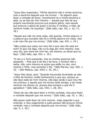 116
"Jesus lhes respondeu: "Minha doutrina não é minha doutrina,
mas a doutrina daquele que me enviou. – Se alguém quer
fazer a vontade de Deus, reconhecerá se a minha doutrina é
dele, ou se falo de mim mesmo. – Aquele que fala de seu
próprio movimento procura sua própria glória, mas aquele
que procura a glória de quem o enviou é verídico, e nele, de
nenhum modo, há injustiça." (São João, cap. VII, v. 16, 17,
18.)
"Aquele que não me ama nada, não guarda, minha palavra; e
a palavra que ouvistes não foi a minha palavra em nada, mas
a de meu Pai que me enviou.’ (São João, cap. XIV, v. 24.)
"Não credes que estou em meu Pai e que meu Pai está em
mim? O que vos digo, não vo-lo digo por mim mesmo; mas
meu Pai, que mora em mim faz, ele mesmo, as obras que eu
faço." (São João, cap. XIV, v. 10.)
"O céu e a Terra passarão, mas as minhas palavras não
passarão. – Pelo que é do dia e da hora, o homem não o
saiba, não, nem mesmo os anjos que estão no céu, nem
mesmo o Filho, mas somente o Pai. "(São Marcos, cap. XIII. v.
32. – São Mateus, cap. XXIV v. 35, 36.) .
"Jesus lhes disse, pois: "Quando houverdes levantado ao alto
o filho do homem, então conhecereis o que sou, porque eu
não faço nada de mim mesmo, não digo senão o que meu Pai
me ensinou; e aquele que me enviou está comigo, e de modo
nenhum me deixou só, porque faço sempre o que lhe é
agradável." (São João, cap. VIII, v. 28, 29.)
"Desci do céu não para fazer a minha vontade, mas para fazer
a vontade daquele que me enviou." (São João, cap. VI, v. 38.)
Não posso nada fazer de mim mesmo. Julgo segundo o que
entendo, e meu julgamento é justo porque não procuro minha
vontade, mas a vontade daquele que me enviou." (São João,
cap. V, v. 30.)
 