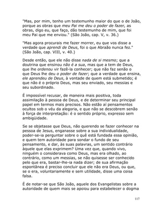 117
"Mas, por mim, tenho um testemunho maior do que o de João,
porque as obras que meu Pai me deu o poder de fazer, as
obras, digo eu, que faço, dão testemunho de mim, que foi
meu Pai que me enviou." (São João, cap. V, v. 36.)
"Mas agora procurais me fazer morrer, eu que vos disse a
verdade que aprendi de Deus, foi o que Abraão nunca fez."
(São João, cap. VIII, v. 40.)
Desde então, que ele não disse nada de si mesmo; que a
doutrina que ensinou não é a sua, mas que a tem de Deus,
que lhe ordenou vir fazê-la conhecer; que não faz senão o
que Deus lhe deu o poder de fazer; que a verdade que ensina,
ele aprendeu de Deus, à vontade de quem está submetido; é
que não é o próprio Deus, mas seu enviado, seu messias e
seu subordinado.
É impossível recusar, de maneira mais positiva, toda
assimilação à pessoa de Deus, e de determinar seu principal
papel em termos mais precisos. Não estão aí pensamentos
ocultos sob o véu da alegoria, e que não se descobrem senão
à força de interpretação: é o sentido próprio, expresso sem
ambigüidade.
Se se objetasse que Deus, não querendo se fazer conhecer na
pessoa de Jesus, enganasse sobre a sua individualidade,
poder-se-ia perguntar sobre o quê está fundada essa opinião,
e quem tem autoridade para sondar o fundo de seu
pensamento, e dar, às suas palavras, um sentido contrário
àquele que elas exprimem? Uma vez que, quando vivo,
ninguém o considerava como Deus, mas era olhado, ao
contrário, como um messias, se não quisesse ser conhecido
pelo que era, bastar-lhe-ia nada dizer; de sua afirmação
espontânea é preciso concluir que ele não era Deus, ou que,
se o era, voluntariamente e sem utilidade, disse uma coisa
falsa.
É de notar-se que São João, aquele dos Evangelistas sobre a
autoridade de quem mais se apoiou para estabelecer o dogma
 