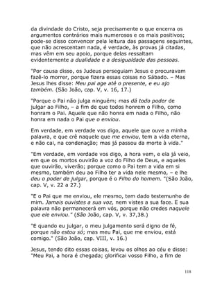 118
da divindade do Cristo, seja precisamente o que encerra os
argumentos contrários mais numerosos e os mais positivos;
pode-se disso convencer pela leitura das passagens seguintes,
que não acrescentam nada, é verdade, às provas já citadas,
mas vêm em seu apoio, porque delas ressaltam
evidentemente a dualidade e a desigualdade das pessoas.
"Por causa disso, os Judeus perseguiam Jesus e procuravam
fazê-lo morrer, porque fizera essas coisas no Sábado. – Mas
Jesus lhes disse: Meu pai age até o presente, e eu ajo
também. (São João, cap. V, v. 16, 17.)
"Porque o Pai não julga ninguém; mas dá todo poder de
julgar ao Filho, – a fim de que todos honrem o Filho, como
honram o Pai. Aquele que não honra em nada o Filho, não
honra em nada o Pai que o enviou.
Em verdade, em verdade vos digo, aquele que ouve a minha
palavra, e que crê naquele que me enviou, tem a vida eterna,
e não cai, na condenação; mas já passou da morte à vida."
"Em verdade, em verdade vos digo, a hora vem, e ela já veio,
em que os mortos ouvirão a voz do Filho de Deus, e aqueles
que ouvirão, viverão; porque como o Pai tem a vida em si
mesmo, também deu ao Filho ter a vida nele mesmo, – e lhe
deu o poder de julgar, porque é o Filho do homem. "(São João,
cap. V, v. 22 a 27.)
"E o Pai que me enviou, ele mesmo, tem dado testemunho de
mim. Jamais ouvistes a sua voz, nem vistes a sua face. E sua
palavra não permanecerá em vós, porque não credes naquele
que ele enviou." (São João, cap. V, v. 37,38.)
"E quando eu julgar, o meu julgamento será digno de fé,
porque não estou só; mas meu Pai, que me enviou, está
comigo." (São João, cap. VIII, v. 16.)
Jesus, tendo dito essas coisas, levou os olhos ao céu e disse:
"Meu Pai, a hora é chegada; glorificai vosso Filho, a fim de
 