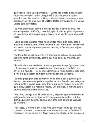 119
que vosso Filho vos glorifique. – Como lhe deste poder sobre
todos os homens, a fim de que dê a vida eterna a todos
aqueles que lhe destes. – Ora, a vida eterna consiste em vos
conhecer, a vós que sois O ÚNICO DEUS verdadeiro, e a Jesus
Cristo que enviastes.
"Eu vos glorifiquei sobre a Terra; acabei a obra da qual me
encarregastes. – E vós, meu Pai, glorificai-me, pois, agora em
vós mesmos, dessa glória que tive em vós antes que o mundo
fosse.
"Logo eu não estarei mais no mundo; mas, por eles, estão
ainda no mundo, e eu dele retorno a vós. Pai santo, conservai
em vosso nome aqueles que me destes, a fim de que sejam
um como nós."
"Eu lhes dei vossa palavra, e o mundo os odiou, porque não
são em nada do mundo, como eu, não sou, eu mesmo, do
mundo."
"Santificai-os na verdade. A vossa palavra é a própria verdade.
– Assim como vós me enviastes ao mundo, eu também os
enviei ao mundo, – e eu me santifico, a mim mesmo, por eles,
a fim de que sejam também santificados na verdade. "
"Eu não peço por eles somente, mas ainda por aqueles que
devem crer em mim pela sua palavra; – a fim de que estejam
todos juntos, como vós, meu Pai, estais em mim e eu em vós;
que eles, sejam do mesmo modo, um em nós, a fim de que o
mundo creia que me enviastes."
"Meu Pai, desejo que lá onde estou, aqueles que me destes ali
estejam também comigo; a fim de que contemplem minha
glória, que me destes, porque me amastes antes da criação
do mundo."
"Pai justo, o mundo em nada vos conheceu; mas eu, eu vos
conheci: e estes conheceram que me enviastes. – Eu lhes fiz
conhecer vosso nome e o farei conhecer ainda, a fim de que o
 