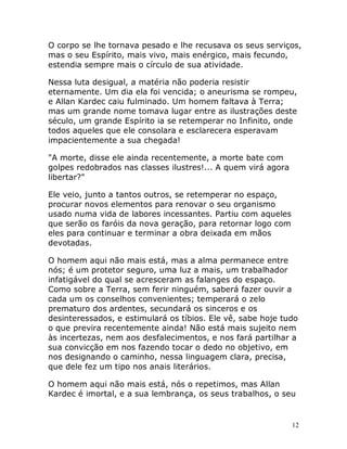 12
O corpo se lhe tornava pesado e lhe recusava os seus serviços,
mas o seu Espírito, mais vivo, mais enérgico, mais fecundo,
estendia sempre mais o círculo de sua atividade.
Nessa luta desigual, a matéria não poderia resistir
eternamente. Um dia ela foi vencida; o aneurisma se rompeu,
e Allan Kardec caiu fulminado. Um homem faltava à Terra;
mas um grande nome tomava lugar entre as ilustrações deste
século, um grande Espírito ia se retemperar no Infinito, onde
todos aqueles que ele consolara e esclarecera esperavam
impacientemente a sua chegada!
"A morte, disse ele ainda recentemente, a morte bate com
golpes redobrados nas classes ilustres!... A quem virá agora
libertar?"
Ele veio, junto a tantos outros, se retemperar no espaço,
procurar novos elementos para renovar o seu organismo
usado numa vida de labores incessantes. Partiu com aqueles
que serão os faróis da nova geração, para retornar logo com
eles para continuar e terminar a obra deixada em mãos
devotadas.
O homem aqui não mais está, mas a alma permanece entre
nós; é um protetor seguro, uma luz a mais, um trabalhador
infatigável do qual se acresceram as falanges do espaço.
Como sobre a Terra, sem ferir ninguém, saberá fazer ouvir a
cada um os conselhos convenientes; temperará o zelo
prematuro dos ardentes, secundará os sinceros e os
desinteressados, e estimulará os tíbios. Ele vê, sabe hoje tudo
o que previra recentemente ainda! Não está mais sujeito nem
às incertezas, nem aos desfalecimentos, e nos fará partilhar a
sua convicção em nos fazendo tocar o dedo no objetivo, em
nos designando o caminho, nessa linguagem clara, precisa,
que dele fez um tipo nos anais literários.
O homem aqui não mais está, nós o repetimos, mas Allan
Kardec é imortal, e a sua lembrança, os seus trabalhos, o seu
 