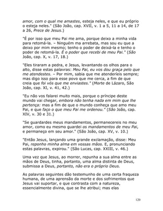 120
amor, com o qual me amastes, esteja neles, e que eu próprio
o esteja neles." (São João, cap. XVII, v. 1 a 5, 11 a 14, de 17
a 26, Prece de Jesus.)
"É por isso que meu Pai me ama, porque deixo a minha vida
para retomá-la. – Ninguém ma arrebata, mas sou eu que a
deixo por mim mesmo; tenho o poder de deixá-la e tenho o
poder de retomá-la. É o poder que recebi de meu Pai." (São
João, cap. X, v. 17, 18.)
"Eles tiraram a pedra, e Jesus, levantando os olhos para o
alto, disse estas palavras: Meu Pai, eu vos dou graça pelo que
me atendestes. – Por mim, sabia que me atenderíeis sempre;
mas digo isso para esse povo que me cerca, a fim de que
creia que foi vós que me enviastes." (Morte de Lázaro, São
João, cap. XI, v. 41, 42.)
"Eu não vos falarei muito mais, porque o príncipe deste
mundo vai chegar, embora não tenha nada em mim que lhe
pertença: mas a fim de que o mundo conheça que amo meu
Pai, e que faço o que meu Pai me ordenou." (São João, cap.
XIV, v. 30 e 31.)
"Se guardardes meus mandamentos, permanecereis no meu
amor, como eu mesmo guardei os mandamentos de meu Pai,
e permaneço em seu amor." (São João, cap. XV, v. 10.)
"Então Jesus, lançando uma grande exclamação, disse: Meu
Pai, reponho minha alma em vossas mãos. E, pronunciando
estas palavras, expirou." (São Lucas, cap. XXIII, v. 46.)
Uma vez que Jesus, ao morrer, repunha a sua alma entre as
mãos de Deus, tinha, portanto, uma alma distinta de Deus,
submissa a Deus, portanto, não era o próprio Deus.
As palavras seguintes dão testemunho de uma certa fraqueza
humana, de uma aprensão da morte e dos sofrimentos que
Jesus vai suportar, e que contrasta com a natureza,
essencialmente divina, que se lhe atribui; mas elas
 