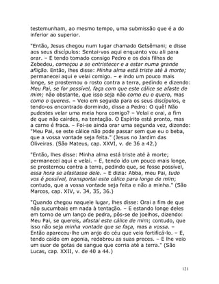121
testemunham, ao mesmo tempo, uma submissão que é a do
inferior ao superior.
"Então, Jesus chegou num lugar chamado Getsêmani; e disse
aos seus discípulos: Sentai-vos aqui enquanto vou ali para
orar. – E tendo tomado consigo Pedro e os dois filhos de
Zebedeu, começou a se entristecer e a estar numa grande
aflição. Então, lhes disse: Minha alma está triste até à morte;
permanecei aqui e velai comigo. – e indo um pouco mais
longe, se prosternou o rosto contra a terra, pedindo e dizendo:
Meu Pai, se for possível, faça com que este cálice se afaste de
mim; não obstante, que isso seja não como eu o quero, mas
como o quereis. – Veio em seguida para os seus discípulos, e
tendo-os encontrado dormindo, disse a Pedro: O quê! Não
pudestes velar uma meia hora comigo? – Velai e orai, a fim
de que não cairdes, na tentação. O Espírito está pronto, mas
a carne é fraca. – Foi-se ainda orar uma segunda vez, dizendo:
"Meu Pai, se este cálice não pode passar sem que eu o beba,
que a vossa vontade seja feita." (Jesus no Jardim das
Oliveiras. (São Mateus, cap. XXVI, v. de 36 a 42.)
"Então, lhes disse: Minha alma está triste até à morte;
permanecei aqui e velai. – E, tendo ido um pouco mais longe,
se prosternou contra a terra, pedindo que, se fosse possível,
essa hora se afastasse dele. – E dizia: Abba, meu Pai, tudo
vos é possível, transportai este cálice para longe de mim;
contudo, que a vossa vontade seja feita e não a minha." (São
Marcos, cap. XIV, v. 34, 35, 36.)
"Quando chegou naquele lugar, lhes disse: Orai a fim de que
não sucumbais em nada à tentação. – E estando longe deles
em torno de um lanço de pedra, pôs-se de joelhos, dizendo:
Meu Pai, se quereis, afastai este cálice de mim; contudo, que
isso não seja minha vontade que se faça, mas a vossa. –
Então apareceu-lhe um anjo do céu que veio fortificá-lo. – E,
tendo caído em agonia, redobrou as suas preces. – E lhe veio
um suor de gotas de sangue que corria até a terra." (São
Lucas, cap. XXII, v. de 40 a 44.)
 