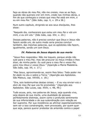 123
faço as obras de meu Pai, não me creiais; mas se as faço,
quando não queirais crer em mim, crede nas minhas obras, a
fim de que conheçais e creiais que meu Pai está em mim, e
eu em meu Pai." (São João, cap. X, v. 29 a 38.)
Num outro capítulo, dirigindo-se aos seus discípulos, lhes
disse:
"Naquele dia, conhecereis que estou em meu Pai e vós em
mim, e eu em vós." (São João, cap. XIV, v. 20.)
Dessas palavras, não é preciso concluir que Deus e Jesus não
fazem senão um, de outro modo seria preciso concluir
também, das mesmas palavras, que os apóstolos não fazem,
igualmente, senão um com Deus.
IV. Palavras de Jesus depois de sua morte
"Jesus lhes respondeu: Não me toqueis, porque ainda não
subi para o meu Pai; mas ide procurar os meus irmãos e lhes
dizei, de minha parte: Eu subi para o meu Pai e vosso Pai,
para meu Deus e vosso Deus." (Aparição a Maria Madalena.
São João, cap. XX, v. 17.)
"Mas Jesus, aproximando-se, assim lhes falou: Todo poder me
foi dado no céu e sobre a Terra." (Aparição aos Apóstolos.
São Mateus, cap. XXVIII, v. 18.)
"Ora, sois testemunhas destas coisas; – E eu vou enviar-vos o
dom de meu Pai que vos foi prometido." (Aparição aos
Apóstolos. São Lucas, cap. XXIV, v. 48, 49.)
Tudo acusa, pois, nas palavras de Jesus, seja quando vivo,
seja depois de sua morte, uma dualidade de pessoas
perfeitamente distintas, assim como o profundo sentimento
de sua inferioridade e de sua subordinação com relação ao
Ser supremo. Por sua insistência ao afirmar espontaneamente,
sem ser a isso constrangido, nem provocado, por quem quer
que seja, parece querer protestar de antemão contra o papel
 