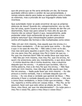 124
que ele previa que se lhe seria atribuído um dia. Se tivesse
guardado silêncio sobre o caráter de sua personalidade, o
campo estaria aberto para todas as superstições como a todos
os sistemas; mas a precisão de sua linguagem afasta toda
incerteza.
Que autoridade maior se pode encontrar do que as próprias
palavras de Jesus? Quando diz, categoricamente: sou ou não
sou tal coisa, quem ousaria se arrogar o direito de dar-lhe um
desmentido, fosse isso para colocá-lo mais alto do que ele
mesmo não se coloca? Quem é que, razoavelmente, pode
pretender estar mais esclarecido do que ele sobre a sua
própria natureza? Que interpretações podem prevalecer
contra afirmações tão formais e tão multiplicadas como estas:
"Não vim por mim mesmo, mas aquele que me enviou é o
único Deus verdadeiro. – É de sua parte que venho. – Eu digo
o que vi na casa de meu Pai. – Não cabe a mim vo-lo dar,
mas isso será para aqueles a quem meu Pai o preparou. – Eu
me vou para meu Pai, porque meu Pai é maior do que eu. –
Por que me chamais bom? Não há senão Deus que seja bom.
– Não falo por mim mesmo, mas meu Pai, que me enviou, foi
quem me prescreveu pelo seu mandamento, o que devo dizer.
– A minha doutrina não é minha doutrina, mas a doutrina
daquele que me enviou. – A palavra que ouvistes, não é a
minha palavra, mas a do meu Pai que ma enviou. – Não faço
nada por mim mesmo, mas não digo senão aquilo que meu
Pai me ensinou. – Nada pude fazer por mim mesmo. – Eu não
procuro a minha vontade, mas a vontade daquele que me
enviou. – Eu vos disse a verdade que aprendi de Deus. – Meu
alimento é fazer a vontade daquele que me enviou. – Vós sois
o único Deus verdadeiro, e Jesus Cristo que enviastes. – Meu
Pai, reponho a minha alma em vossas mãos. – Meu Pai, se for
possível, fazei com que este cálice se afaste de mim. – Meu
Deus, meu Deus, por que me abandonastes? – Eu subo para o
meu Pai e vosso Pai, para o meu Deus e vosso Deus."
 
