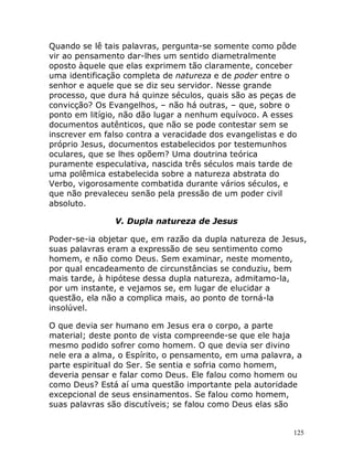 125
Quando se lê tais palavras, pergunta-se somente como pôde
vir ao pensamento dar-lhes um sentido diametralmente
oposto àquele que elas exprimem tão claramente, conceber
uma identificação completa de natureza e de poder entre o
senhor e aquele que se diz seu servidor. Nesse grande
processo, que dura há quinze séculos, quais são as peças de
convicção? Os Evangelhos, – não há outras, – que, sobre o
ponto em litígio, não dão lugar a nenhum equívoco. A esses
documentos autênticos, que não se pode contestar sem se
inscrever em falso contra a veracidade dos evangelistas e do
próprio Jesus, documentos estabelecidos por testemunhos
oculares, que se lhes opõem? Uma doutrina teórica
puramente especulativa, nascida três séculos mais tarde de
uma polêmica estabelecida sobre a natureza abstrata do
Verbo, vigorosamente combatida durante vários séculos, e
que não prevaleceu senão pela pressão de um poder civil
absoluto.
V. Dupla natureza de Jesus
Poder-se-ia objetar que, em razão da dupla natureza de Jesus,
suas palavras eram a expressão de seu sentimento como
homem, e não como Deus. Sem examinar, neste momento,
por qual encadeamento de circunstâncias se conduziu, bem
mais tarde, à hipótese dessa dupla natureza, admitamo-la,
por um instante, e vejamos se, em lugar de elucidar a
questão, ela não a complica mais, ao ponto de torná-la
insolúvel.
O que devia ser humano em Jesus era o corpo, a parte
material; deste ponto de vista compreende-se que ele haja
mesmo podido sofrer como homem. O que devia ser divino
nele era a alma, o Espírito, o pensamento, em uma palavra, a
parte espiritual do Ser. Se sentia e sofria como homem,
deveria pensar e falar como Deus. Ele falou como homem ou
como Deus? Está aí uma questão importante pela autoridade
excepcional de seus ensinamentos. Se falou como homem,
suas palavras são discutíveis; se falou como Deus elas são
 