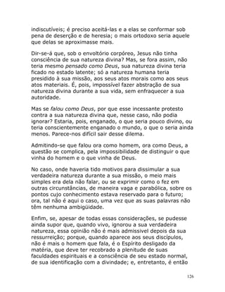 126
indiscutíveis; é preciso aceitá-las e a elas se conformar sob
pena de deserção e de heresia; o mais ortodoxo seria aquele
que delas se aproximasse mais.
Dir-se-á que, sob o envoltório corpóreo, Jesus não tinha
consciência de sua natureza divina? Mas, se fora assim, não
teria mesmo pensado como Deus, sua natureza divina teria
ficado no estado latente; só a natureza humana teria
presidido à sua missão, aos seus atos morais como aos seus
atos materiais. É, pois, impossível fazer abstração de sua
natureza divina durante a sua vida, sem enfraquecer a sua
autoridade.
Mas se falou como Deus, por que esse incessante protesto
contra a sua natureza divina que, nesse caso, não podia
ignorar? Estaria, pois, enganado, o que seria pouco divino, ou
teria conscientemente enganado o mundo, o que o seria ainda
menos. Parece-nos difícil sair desse dilema.
Admitindo-se que falou ora como homem, ora como Deus, a
questão se complica, pela impossibilidade de distinguir o que
vinha do homem e o que vinha de Deus.
No caso, onde haveria tido motivos para dissimular a sua
verdadeira natureza durante a sua missão, o meio mais
simples era dela não falar, ou se exprimir como o fez em
outras circunstâncias, de maneira vaga e parabólica, sobre os
pontos cujo conhecimento estava reservado para o futuro;
ora, tal não é aqui o caso, uma vez que as suas palavras não
têm nenhuma ambigüidade.
Enfim, se, apesar de todas essas considerações, se pudesse
ainda supor que, quando vivo, ignorou a sua verdadeira
natureza, essa opinião não é mais admissivel depois da sua
ressurreição; porque, quando aparece aos seus discípulos,
não é mais o homem que fala, é o Espírito desligado da
matéria, que deve ter recobrado a plenitude de suas
faculdades espirituais e a consciência de seu estado normal,
de sua identificação com a divindade; e, entretanto, é então
 