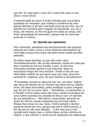 127
que diz: Eu subo para o meu Pai e vosso Pai, para o meu
Deus e vosso Deus!
A subordinação de Jesus é ainda indicada pela sua própria
qualidade de mediador, que implica a existência de uma
pessoa distinta; é ele que intercede junto de seu Pai; que se
oferece em sacrifício para resgatar os pecadores; ora, se é
Deus, ele mesmo, ou lhe era igual em todas as coisas, não
tinha necessidade de interceder, porque não se intercede
junto de si mesmo.
VI. Opinião dos Apóstolos
Até o presente, apoiamos-nos exclusivamente nas próprias
palavras do Cristo, como o único elemento peremptório de
convicção, porque fora disso não pode haver senão opiniões
pessoais.
De todas essas opiniões, as que têm mais valor,
incontestavelmente, são as dos apóstolos, tendo em vista que
eles o assistiram em sua missão, e que, se lhes deu
instruções secretas quanto à sua natureza, delas se
encontrará traços em seus escritos. Tendo vivido em sua
intimidade, melhor do que quem quer que seja, deveriam
conhecê-lo. Vejamos, pois, de que maneira o consideraram.
"Ó Israelitas, escutai as palavras que vou vos dizer: Sabeis
que Jesus de Nazaré foi um homem que Deus tornou célebre
entre vós pelas maravilhas, pelos prodígios e pelos milagres
que fez por ele no vosso meio. – Entretanto, o crucificastes, e
o fizestes morrer pelas mãos dos maus, tendo-o entregue por
uma ordem expressa da vontade de Deus e por um decreto
de sua presciência. – Mas Deus o ressuscitou, parando as
dores do inferno, sendo impossível que ali fosse retido. –
Porque Davi disse em seu nome: Tenho sempre o Senhor
presente diante de mim, porque ele está à minha direita, a
fim de que eu não seja abalado. – É por isso que o meu
coração está alegre, que a minha língua cantou cânticos de
alegria, e que mesmo a minha carne repousará em esperança;
 