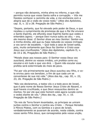 128
– porque não deixareis, minha alma no inferno, e que não
permitis nunca que vosso Santo sofra a corrupção. – Vós me
fizestes conhecer o caminho da vida, e me enchereis com a
alegria que dá a visão do vosso rosto." (Atos dos Apóstolos,
cap. II, v. 22 a 28. Pregação de São Pedro.)
"Depois, portanto, que foi elevado pelo poder de Deus, e que
recebeu o cumprimento da promessa de que o Pai lhe enviara
o Santo Espírito, ele difundiu esse Espírito Santo que vedes e
entendeis agora; – porque Davi nunca subiu ao céu; – ora,
ele mesmo disse: O Senhor disse ao meu Senhor: Sentai-vos
à minha direita, até que eu haja reduzido os vossos inimigos
a vos servir de escabelo. – Que toda a casa de Israel saiba,
pois, muito certamente que Deus fez Senhor e Cristo esse
Jesus que crucificastes." (Atos dos Apóstolos, capítulo II, v.
de 33 a 36, Pregações de São Pedro.)
"Moisés disse aos nossos pais: O Senhor vosso Deus vos
suscitará, dentre os vossos irmãos, um profeta como eu;
escutai-o em tudo o que vos dirá. – Quem não escutar esse
profeta será exterminado do meio do povo.
"Foi por vós primeiramente que Deus suscitou seu filho, e vo-
lo enviou para vos bendizer, a fim de que cada um se
convertesse de sua má vida." (Atos dos Ap., cap. III, v. 22,
23, 26. Pregação de São Pedro.)
"Nós vos declaramos, a todos vós e a todo povo de Israel,
que é pelo nome de Nosso Senhor Jesus Cristo de Nazaré, o
qual haveis crucificado, e que Deus ressuscitou dentre os
mortos; foi por ele que este homem está agora curado como
o vedes diante de vós." (Atos dos Ap., cap. IV, v. 10.
Pregação de São Pedro.)
"Os reis da Terra foram levantados, os príncipes se uniram
juntos contra o Senhor e contra seu Cristo. – Porque Herodes
e Pôncio Pilatos, com os Gentios e o povo de Israel,
verdadeiramente se puseram de acordo, nesta cidade, contra
vosso santo Filho Jesus, que consagrastes pela vossa unção,
 