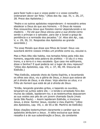 129
para fazer tudo o que o vosso poder e o vosso conselho
ordenaram dever ser feito." (Atos dos Ap. cap. IV, v. 26, 27,
28. Prece dos Apóstolos.)
"Pedro e os outros apóstolos responderam: é necessário antes
obedecer a Deus do que aos homens. – O Deus de nossos
Pais ressuscitou Jesus que fizestes morrer dependurando-o no
madeiro. – Foi ele que Deus elevou para a sua direita como
sendo o príncipe e o salvador, para dar a Israel a graça da
penitência e a remissão dos pecados." (V. Atos dos Ap., cap.
V, v. 29, 30, 31. Respostas dos Apóstolos ao grande
sacerdote.)
"Foi esse Moisés que disse aos filhos de Israel: Deus vos
suscitará dentre vossos irmãos um profeta como eu, escutai-o.
Mas o Mais Alto não habita, nos templos feitos pela mão dos
homens, segundo esta palavra do profeta: – O céu é o meu
trono, e a terra é o meu escabelo. Que casa me edificareis,
disse o Senhor? E qual poderia ser o lugar de meu repouso?
"(Atos dos Apóstolos, cap. VII, v. 37, 48, 49. Discurso de
Estêvão.)
"Mas Estêvão, estando cheio do Santo Espírito, e levantando
os olhos aos céus, viu a glória de Deus, e Jesus que estava de
pé à direita de Deus, e ele disse: Vejo abertos os céus, e o
Filho do homem que está de pé à direita de Deus.
"Então, lançando grandes gritos, e tapando os ouvidos,
lançaram-se juntos sobre ele; – e tendo-o arrastado fora dos
muros da cidade, lapidaram-no; e as testemunhas depuseram
as sua vestes aos pés de um jovem chamado Saulo (mais
tarde São Paulo). – Assim lapidaram Estêvão, e invocava
Jesus, e dizia: Senhor Jesus, recebei o meu Espírito." (Atos
dos Apóstolos, cap. VII, v. de 55 a 58. Martírio de Estêvão)
Estas citações testemunham claramente o caráter que os
apóstolos atribuíam a Jesus . A idéia exclusiva que delas
ressalta é a de sua subordinação a Deus, da constante
 