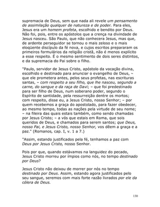 130
supremacia de Deus, sem que nada ali revele um pensamento
de assimilação qualquer de natureza e de poder. Para eles,
Jesus era um homem profeta, escolhido e bendito por Deus.
Não foi, pois, entre os apóstolos que a crença na divindade de
Jesus nasceu. São Paulo, que não conhecera Jesus, mas que,
de ardente perseguidor se tornou o mais zeloso e o mais
eloqüente discípulo da fé nova, e cujos escritos prepararam os
primeiros formulários da religião cristã, não é menos explícito
a esse respeito. É o mesmo sentimento de dois seres distintos,
e da supremacia do Pai sobre o filho.
"Paulo, servidor de Jesus Cristo, apóstolo da vocação divina,
escolhido e destinado para anunciar o evangelho de Deus, –
que ele prometera antes, pelos seus profetas, nas escrituras
santas, – com respeito a seu filho, que lhe nasceu, segundo a
carne, do sangue e da raça de Davi; – que foi predestinado
para ser filho de Deus, num soberano poder, segundo o
Espírito de santidade, pela ressurreição dentre os mortos;
com respeito, disse eu, a Jesus Cristo, nosso Senhor; – por
quem recebemos a graça do apostolado, para fazer obedecer,
ao mesmo tempo, todas as nações pela virtude de seu nome;
– na fileira das quais estais também, como sendo chamadas
por Jesus Cristo; – a vós que estais em Roma, que sois
queridos de Deus, e chamados para serem santos; que Deus,
nosso Pai, e Jesus Cristo, nosso Senhor, vos dêem a graça e a
paz." (Romanos, cap. I, v. 1 a 7.)
"Assim, estando justificados pela fé, tenhamos a paz com
Deus por Jesus Cristo, nosso Senhor.
Pois por que, quando estávamos na languidez do pecado,
Jesus Cristo morreu por ímpios como nós, no tempo destinado
por Deus?
Jesus Cristo não deixou de morrer por nós no tempo
destinado por Deus. Assim, estando agora justificados pelo
seu sangue, seremos com mais forte razão livrados por ele da
cólera de Deus.
 
