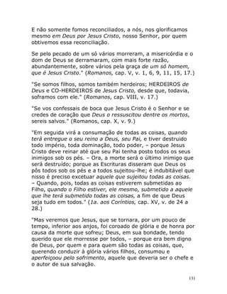 131
E não somente fomos reconciliados, a nós, nos glorificamos
mesmo em Deus por Jesus Cristo, nosso Senhor, por quem
obtivemos essa reconciliação.
Se pelo pecado de um só vários morreram, a misericórdia e o
dom de Deus se derramaram, com mais forte razão,
abundantemente, sobre vários pela graça de um só homem,
que é Jesus Cristo." (Romanos, cap. V, v. 1, 6, 9, 11, 15, 17.)
"Se somos filhos, somos também herdeiros; HERDEIROS de
Deus e CO-HERDEIROS de Jesus Cristo, desde que, todavia,
soframos com ele." (Romanos, cap. VIII, v. 17.)
"Se vos confessais de boca que Jesus Cristo é o Senhor e se
credes de coração que Deus o ressuscitou dentre os mortos,
sereis salvos." (Romanos, cap. X, v. 9.)
"Em seguida virá a consumação de todas as coisas, quando
terá entregue o seu reino a Deus, seu Pai, e tiver destruido
todo império, toda dominação, todo poder, – porque Jesus
Cristo deve reinar até que seu Pai tenha posto todos os seus
inimigos sob os pés. – Ora, a morte será o último inimigo que
será destruído; porque as Escrituras disseram que Deus os
pôs todos sob os pés e a todos sujeitou-lhe; é indubitável que
nisso é preciso excetuar aquele que sujeitou todas as coisas.
– Quando, pois, todas as coisas estiverem submetidas ao
Filho, quando o Filho estiver, ele mesmo, submetido a aquele
que lhe terá submetido todas as coisas, a fim de que Deus
seja tudo em todos." (1a. aos Coríntios, cap. XV, v. de 24 a
28.)
"Mas veremos que Jesus, que se tornara, por um pouco de
tempo, inferior aos anjos, foi coroado de glória e de honra por
causa da morte que sofreu; Deus, em sua bondade, tendo
querido que ele morresse por todos, – porque era bem digno
de Deus, por quem e para quem são todas as coisas, que,
querendo conduzir à glória vários filhos, consumou e
aperfeiçoou pelo sofrimento, aquele que deveria ser o chefe e
o autor de sua salvação.
 