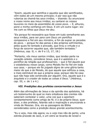 132
"Assim, aquele que santifica e aqueles que são santificados,
vêm todos de um mesmo princípio; é por isso que não
ruboriza ao chamá-los seus irmãos, – dizendo: Eu anunciarei
o vosso nome aos meus irmãos; eu cantarei os vossos
louvores no meio da assembléia de vosso povo. – E, alhures,
porei a minha confiança em Deus. E em um outro lugar: eis-
me com os filhos que Deus me deu.
"Eis porque foi necessário que fosse em tudo semelhante aos
seus irmãos, para ser para com Deus um pontífice
compassivo e fiel em seu ministro, a fim de expiar os pecados
do povo. – porque foi das penas e dos próprios sofrimentos,
pelos quais foi tentado e provado, que tirou a virtude e a
força de socorrer aqueles que, são também tentados."
(Hebreus, cap. II, v. de 9 a 13, 17, 18.)
"Portanto, vós meus santos irmãos, que tendes parte na
vocação celeste, considerai Jesus, que é o apóstolo e o
pontífice da religião que professamos; – que é fiel àquele que
o estabeleceu nesse cargo, como Moisés lhe foi fiel em toda
sua casa; – porque ele foi julgado digno de uma glória tanto
maior do que a de Moisés, do que aquele que edificou a casa,
e mais estimável do que a própria casa; porque não há casa
que não haja sido construída por alguém. Ora, aquele que é o
arquiteto e o criador de todas as coisas é Deus." (Hebreus,
cap. III, v. de 1 a 4.)
VII. Predições dos profetas concernentes a Jesus
Além das afirmações de Jesus e da opinião dos apóstolos, há
um testemunho do qual os mais ortodoxos dos crentes não
saberiam contestar o valor, uma vez que o apontam
constantemente como artigo de fé; é o do próprio Deus; quer
dizer, o dos profetas, falando sob a inspiração e anunciando a
vinda do Messias. Ora, eis as passagens da Bíblia
consideradas como a predição desse grande acontecimento.
"Eu o vejo, mas não agora; eu o vejo mas não de perto; uma
estrela procede de Jacó, e um cetro se levanta de Israel e
 