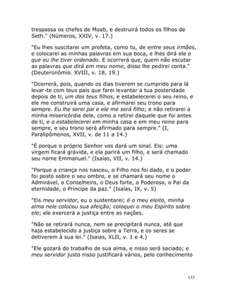 133
trespassa os chefes de Moab, e destruirá todos os filhos de
Seth." (Números, XXIV, v. 17.)
"Eu lhes suscitarei um profeta, como tu, de entre seus irmãos,
e colocarei as minhas palavras em sua boca, e lhes dirá ele o
que eu lhe tiver ordenado. E ocorrerá que, quem não escutar
as palavras que dirá em meu nome, disso lhe pedirei conta."
(Deuteronômio. XVIII, v. 18, 19.)
"Ocorrerá, pois, quando os dias tiverem se cumprido para lá
levar-te com teus pais que farei levantar a tua posteridade
depois de ti, um dos teus filhos, e estabelecerei o seu reino, e
ele me construirá uma casa, e afirmarei seu trono para
sempre. Eu lhe serei pai e ele me será filho; e não retirarei a
minha misericórdia dele, como a retirei daquele que foi antes
de ti, e o estabelecerei em minha casa e em meu reino para
sempre, e seu trono será afirmado para sempre." (I,
Paralipômenos, XVII, v. de 11 a 14.)
"É porque o próprio Senhor vos dará um sinal. Eis: uma
virgem ficará grávida, e ela parirá um filho, e será chamado
seu nome Emmanuel." (Isaías, VII, v. 14.)
"Porque a criança nos nasceu, o Filho nos foi dado, e o poder
foi posto sobre o seu ombro, e se chamará seu nome o
Admirável, o Conselheiro, o Deus forte, o Poderoso, o Pai da
eternidade, o Príncipe da paz." (Isaías, IX, v. 5)
"Eis meu servidor, eu o sustentarei; é o meu eleito, minha
alma nele colocou sua afeição; coloquei o meu Espírito sobre
ele; ele exercerá a justiça entre as nações.
"Não se retirará nunca, nem se precipitará nunca, até que
haja estabelecido a justiça sobre a Terra, e os seres se
detiverem à sua lei." (Isaias, XLII, v. 1 e 4.)
"Ele gozará do trabalho de sua alma, e nisso será saciado; e
meu servidor justo nisso justificará vários, pelo conhecimento
 