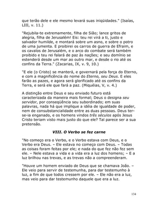134
que terão dele e ele mesmo levará suas iniqüidades." (Isaías,
LIII, v. 11.)
"Rejubila-te extremamente, filha de Sião; lance gritos de
alegria, filha de Jerusalém! Eis: teu rei virá a ti, justo e
salvador humilde, e montará sobre um asno, e sobre o potro
de uma jumenta. E proibirei os carros de guerra de Efraim, e
os cavalos de Jerusalém, e o arco do combate será também
proibido e teu rei falará de paz às nações; e seu domínio se
estenderá desde um mar ao outro mar, e desde o rio até os
confins da Terra." (Zacarias, IX, v. 9, 10.)
"E ele (o Cristo) se manterá, e governará pela força do Eterno,
e com a magnificência do nome do Eterno, seu Deus. E eles
farão as pazes, e agora será glorificado até os confins da
Terra, e será ele que fará a paz. (Miquéias, V, v. 4.)
A distinção entre Deus e seu enviado futuro está
caracterizada da maneira mais formal; Deus o designa seu
servidor, por conseqüência seu subordinado; em suas
palavras, nada há que implique a idéia de igualdade de poder,
nem de consubstancialidade entre as duas pessoas. Deus ter-
se-ia enganado, e os homens vindos três séculos após Jesus
Cristo teriam visto mais justo do que ele? Tal parece ser a sua
pretensão.
VIII. O Verbo se fez carne
"No começo era o Verbo, e o Verbo estava com Deus, e o
Verbo era Deus. – Ele estava no começo com Deus. – Todas
as coisas foram feitas por ele; e nada do que fez não fez sem
ele. – Nele estava a vida e a vida era a luz dos homens; – E a
luz brilhou nas trevas, e as trevas não a compreenderam.
"Houve um homem enviado de Deus que se chamava João. –
Ele veio para servir de testemunha, para dar testemunho à
luz, a fim de que todos cressem por ele. – Ele não era a luz,
mas veio para dar testemunho daquele que era a luz.
 