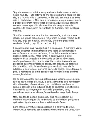 135
"Aquela era a verdadeira luz que clareia todo homem vindo
neste mundo. – Ele estava no mundo e o mundo nada fez por
ele, e o mundo não o conheceu. – Ele veio aos seus e os seus
não o receberam. – Mas deu a todos aqueles que o receberam
o poder de serem feitos filhos de Deus, àqueles que creram
em seu nome, que não são nascidos do sangue nem da
vontade da carne, nem da vontade do homem, mas de Deus
mesmo.
"E o Verbo se fez carne e habitou entre nós; e vimos a sua
glória, sua glória tal quanto o Filho único deveria recebê-la do
Pai; ele, digo eu, habitou entre nós, cheio de graça e de
verdade." (João, cap. 1º, v. de 1 a 14.)
Esta passagem dos Evangelhos é a única que, à primeira vista,
parece encerrar implicitamente uma idéia de identificação
entre Deus e a pessoa de Jesus; é também aquela sobre a
qual se estabeleceu, mais tarde, a controvérsia a este
respeito. Essa questão da divindade de Jesus não chegou
senão gradualmente; nasceu das discussões levantadas a
propósito das interpretações dadas, por alguns, às palavras
Verbo e Filho. Não foi senão no quarto século que ela foi
adotada, em princípio, por uma parte da Igreja. Esse dogma é,
pois, o resultado de uma decisão dos homens e não de uma
revelação divina.
Há de início a notar que, as palavras que citamos mais acima,
são de João, e não de Jesus, e que, admitindo que não hajam
sido alteradas, não exprimem, em realidade, senão uma
opinião pessoal, uma indução onde se encontra o misticismo
habitual de sua linguagem; elas não poderiam, pois,
prevalecer contra as afirmações reiteradas do próprio Jesus.
Mas, aceitando-as tais quais são, elas não resolvem de
nenhum modo a questão no sentido da divindade, porque se
aplicariam igualmente a Jesus, criatura de Deus.
Com efeito, o Verbo é Deus, porque é a palavra de Deus.
Tendo Jesus recebido essa palavra diretamente de Deus, com
 