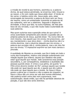 136
a missão de revelá-la aos homens, assimilou-a; a palavra
divina, da qual estava penetrado, se encarnou nele; trouxe-a
ao nascer, e foi com razão que Jesus pôde dizer: O Verbo se
fez carne, e habitou entre nós. Jesus pode, pois, estar
encarregado de transmitir a palavra de Deus sem ser Deus,
ele mesmo, como um embaixador transmite as palavras de
seu soberano, sem ser o soberano. Segundo o dogma da
divindade, é Deus que fala; na outra hipótese, ele fala pela
boca de seu enviado, o que não rouba nada à autoridade de
suas palavras.
Mas quem autoriza essa suposição antes do que outra? A
única autoridade competente para decidir a questão são as
próprias palavras de Jesus, quando disse: "Eu nunca falei de
mim mesmo, mas aquele que me enviou me prescreveu , por
seu mandamento o que devo dizer; - minha doutrina não é a
minha doutrina, mas a doutrina daquele que me enviou, a
palavra que ouvistes não é, minha palavra, mas a de meu Pai
que me enviou." É impossível exprimir-se com mais clareza e
precisão.
A qualidade de Messias ou enviado, que lhe é dada em todo o
curso dos Evangelhos, implica uma posição subordinada com
relação àquele que ordena; aquele que obedece não pode
estar igual àquele que manda. João caracteriza essa posição
secundária, e, por conseqüência, estabelece a dualidade das
pessoas quando disse: E vimos a sua glória, tal quanto "o
Filho único deveria receber do Pai"; porque aquele que recebe
não pode ser igual àquele que dá, e aquele que dá a glória
não pode ser igual àquele que a recebe. Se Jesus é Deus,
possui a glória por si mesmo e não a espera de ninguém; se
Deus e Jesus são um único ser sob dois nomes diferentes,
não poderia existir entre eles nem supremacia, nem
subordinação; desde então, que não há paridade absoluta de
posição, é que são dois seres distintos.
 