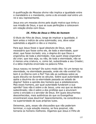 137
A qualificação de Messias divino não implica a igualdade entre
o mandatário e o mandante, como a do enviado real entre um
rei e seu representante.
Jesus era um messias divino pelo duplo motivo que tinha a
sua missão de Deus, e que as suas perfeições o colocavam
em relação direta com Deus.
IX. Filho de Deus e filho do homem
O título de Filho de Deus, longe de implicar a igualdade, é
bem antes o indício de uma submissão; ora, deve estar
submetido a alguém e não a si mesmo.
Para que Jesus fosse o igual absoluto de Deus, seria
necessário que fosse como ele, de toda a eternidade, quer
dizer, que fosse incriado; ora, o dogma diz que Deus o
engendrou de toda a eternidade; mas quem disse engendrar
diz criar; que isso seja, ou não, de toda a eternidade, não se
é menos uma criatura, e, como tal, subordinada a seu Criador;
é a idéia implícita encerrada na palavra Filho.
Jesus nasceu no tempo? De outro modo dito: foi um tempo na
eternidade, na eternidade passada, onde ele não existia? Ou
bem é co-Eterno com o Pai? Tais são as sutilezas sobre as
quais discutiu-se durante os séculos. Sobre qual autoridade se
apóia a doutrina da co-eternidade passada ao estado de
dogma? Sobre a opinião dos homens que a estabeleceram.
Mas esses homens, por qual autoridade fundaram a sua
opinião? Isso não é sobre a de Jesus, uma vez que se declara
subordinado; não é sobre a dos profetas que o anunciam
como o enviado e o servidor de Deus. Em quais documentos
desconhecidos, mais autênticos do que os Evangelhos
encontraram essa doutrina? Aparentemente, na consciência e
na superioridade de suas próprias luzes.
Deixemos, pois, essas vãs discussões que não poderiam
terminar, e cuja solução mesmo, se fora possível, não
tornaria os homens melhores. Digamos que Jesus é Filho de
 