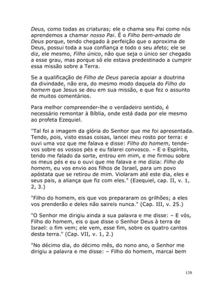138
Deus, como todas as criaturas; ele o chama seu Pai como nós
aprendemos a chamar nosso Pai. É o Filho bem-amado de
Deus porque, tendo chegado à perfeição que o aproxima de
Deus, possui toda a sua confiança e todo o seu afeto; ele se
diz, ele mesmo, Filho único, não que seja o único ser chegado
a esse grau, mas porque só ele estava predestinado a cumprir
essa missão sobre a Terra.
Se a qualificação de Filho de Deus parecia apoiar a doutrina
da divindade, não era, do mesmo modo daquela do Filho do
homem que Jesus se deu em sua missão, e que fez o assunto
de muitos comentários.
Para melhor compreender-lhe o verdadeiro sentido, é
necessário remontar à Bíblia, onde está dada por ele mesmo
ao profeta Ezequiel.
"Tal foi a imagem da glória do Senhor que me foi apresentada.
Tendo, pois, visto essas coisas, lancei meu rosto por terra: e
ouvi uma voz que me falava e disse: Filho do homem, tende-
vos sobre os vossos pés e eu falarei convosco. – E o Espírito,
tendo me falado da sorte, entrou em mim, e me firmou sobre
os meus pés e eu o ouvi que me falava e me dizia: Filho do
homem, eu vos envio aos filhos de Israel, para um povo
apóstata que se retirou de mim. Violaram até este dia, eles e
seus pais, a aliança que fiz com eles." (Ezequiel, cap. II, v. 1,
2, 3.)
"Filho do homem, eis que vos prepararam os grilhões; a eles
vos prenderão e deles não saireis nunca." (Cap. III, v. 25.)
"O Senhor me dirigiu ainda a sua palavra e me disse: – E vós,
Filho do homem, eis o que disse o Senhor Deus à terra de
Israel: o fim vem; ele vem, esse fim, sobre os quatro cantos
desta terra." (Cap. VII, v. 1, 2.)
"No décimo dia, do décimo mês, do nono ano, o Senhor me
dirigiu a palavra e me disse: – Filho do homem, marcai bem
 
