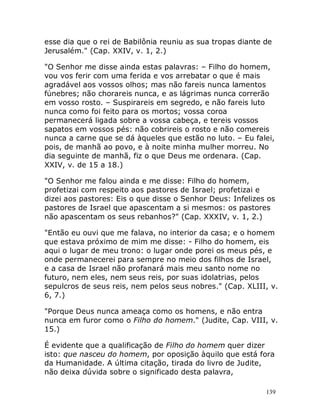 139
esse dia que o rei de Babilônia reuniu as sua tropas diante de
Jerusalém." (Cap. XXIV, v. 1, 2.)
"O Senhor me disse ainda estas palavras: – Filho do homem,
vou vos ferir com uma ferida e vos arrebatar o que é mais
agradável aos vossos olhos; mas não fareis nunca lamentos
fúnebres; não chorareis nunca, e as lágrimas nunca correrão
em vosso rosto. – Suspirareis em segredo, e não fareis luto
nunca como foi feito para os mortos; vossa coroa
permanecerá ligada sobre a vossa cabeça, e tereis vossos
sapatos em vossos pés: não cobrireis o rosto e não comereis
nunca a carne que se dá àqueles que estão no luto. – Eu falei,
pois, de manhã ao povo, e à noite minha mulher morreu. No
dia seguinte de manhã, fiz o que Deus me ordenara. (Cap.
XXIV, v. de 15 a 18.)
"O Senhor me falou ainda e me disse: Filho do homem,
profetizai com respeito aos pastores de Israel; profetizai e
dizei aos pastores: Eis o que disse o Senhor Deus: Infelizes os
pastores de Israel que apascentam a si mesmos: os pastores
não apascentam os seus rebanhos?" (Cap. XXXIV, v. 1, 2.)
"Então eu ouvi que me falava, no interior da casa; e o homem
que estava próximo de mim me disse: - Filho do homem, eis
aqui o lugar de meu trono: o lugar onde porei os meus pés, e
onde permanecerei para sempre no meio dos filhos de Israel,
e a casa de Israel não profanará mais meu santo nome no
futuro, nem eles, nem seus reis, por suas idolatrias, pelos
sepulcros de seus reis, nem pelos seus nobres." (Cap. XLIII, v.
6, 7.)
"Porque Deus nunca ameaça como os homens, e não entra
nunca em furor como o Filho do homem." (Judite, Cap. VIII, v.
15.)
É evidente que a qualificação de Filho do homem quer dizer
isto: que nasceu do homem, por oposição àquilo que está fora
da Humanidade. A última citação, tirada do livro de Judite,
não deixa dúvida sobre o significado desta palavra,
 