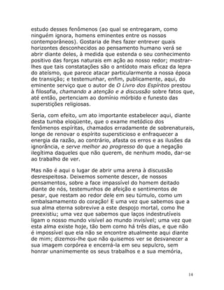 14
estudo desses fenômenos (ao qual se entregaram, como
ninguém ignora, homens eminentes entre os nossos
contemporâneos). Gostaria de lhes fazer entrever quais
horizontes desconhecidos ao pensamento humano verá se
abrir diante deles, à medida que estenda o seu conhecimento
positivo das forças naturais em ação ao nosso redor; mostrar-
lhes que tais constatações são o antídoto mais eficaz da lepra
do ateísmo, que parece atacar particularmente a nossa época
de transição; e testemunhar, enfim, publicamente, aqui, do
eminente serviço que o autor de O Livro dos Espíritos prestou
à filosofia, chamando a atenção e a discussão sobre fatos que,
até então, pertenciam ao domínio mórbido e funesto das
superstições religiosas.
Seria, com efeito, um ato importante estabelecer aqui, diante
desta tumba eloqüente, que o exame metódico dos
fenômenos espíritas, chamados erradamente de sobrenaturais,
longe de renovar o espírito supersticioso e enfraquecer a
energia da razão, ao contrário, afasta os erros e as ilusões da
ignorância, e serve melhor ao progresso do que a negação
ilegítima daqueles que não querem, de nenhum modo, dar-se
ao trabalho de ver.
Mas não é aqui o lugar de abrir uma arena à discussão
desrespeitosa. Deixemos somente descer, de nossos
pensamentos, sobre a face impassível do homem deitado
diante de nós, testemunhos de afeição e sentimentos de
pesar, que restam ao redor dele em seu túmulo, como um
embalsamamento do coração! E uma vez que sabemos que a
sua alma eterna sobrevive a este despojo mortal, como lhe
preexistiu; uma vez que sabemos que laços indestrutíveis
ligam o nosso mundo visível ao mundo invisível; uma vez que
esta alma existe hoje, tão bem como há três dias, e que não
é impossível que ela não se encontre atualmente aqui diante
de mim; dizemos-lhe que não quisemos ver se desvanecer a
sua imagem corpórea e encerrá-la em seu sepulcro, sem
honrar unanimemente os seus trabalhos e a sua memória,
 