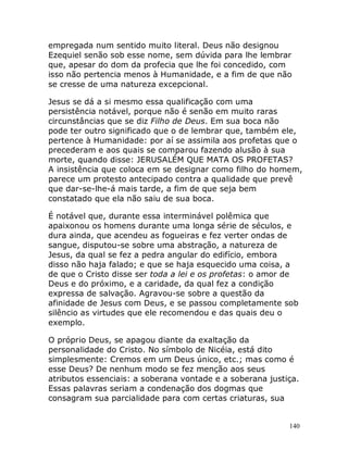 140
empregada num sentido muito literal. Deus não designou
Ezequiel senão sob esse nome, sem dúvida para lhe lembrar
que, apesar do dom da profecia que lhe foi concedido, com
isso não pertencia menos à Humanidade, e a fim de que não
se cresse de uma natureza excepcional.
Jesus se dá a si mesmo essa qualificação com uma
persistência notável, porque não é senão em muito raras
circunstâncias que se diz Filho de Deus. Em sua boca não
pode ter outro significado que o de lembrar que, também ele,
pertence à Humanidade: por aí se assimila aos profetas que o
precederam e aos quais se comparou fazendo alusão à sua
morte, quando disse: JERUSALÉM QUE MATA OS PROFETAS?
A insistência que coloca em se designar como filho do homem,
parece um protesto antecipado contra a qualidade que prevê
que dar-se-lhe-á mais tarde, a fim de que seja bem
constatado que ela não saiu de sua boca.
É notável que, durante essa interminável polêmica que
apaixonou os homens durante uma longa série de séculos, e
dura ainda, que acendeu as fogueiras e fez verter ondas de
sangue, disputou-se sobre uma abstração, a natureza de
Jesus, da qual se fez a pedra angular do edifício, embora
disso não haja falado; e que se haja esquecido uma coisa, a
de que o Cristo disse ser toda a lei e os profetas: o amor de
Deus e do próximo, e a caridade, da qual fez a condição
expressa de salvação. Agravou-se sobre a questão da
afinidade de Jesus com Deus, e se passou completamente sob
silêncio as virtudes que ele recomendou e das quais deu o
exemplo.
O próprio Deus, se apagou diante da exaltação da
personalidade do Cristo. No símbolo de Nicéia, está dito
simplesmente: Cremos em um Deus único, etc.; mas como é
esse Deus? De nenhum modo se fez menção aos seus
atributos essenciais: a soberana vontade e a soberana justiça.
Essas palavras seriam a condenação dos dogmas que
consagram sua parcialidade para com certas criaturas, sua
 