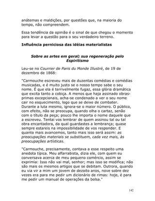 142
anátemas e maldições, por questões que, na maioria do
tempo, não compreendem.
Essa tendência da opinião é o sinal de que chegou o momento
para levar a questão para o seu verdadeiro terreno.
Influência perniciosa das idéias materialistas
Sobre as artes em geral; sua regeneração pelo
Espiritismo
Leu-se no Courrier de Paris du Monde Illustré, de 19 de
dezembro de 1868:
"Carmouche escreveu mais de duzentas comédias e comédias
musicadas, e é muito justo se o nosso tempo sabe o seu
nome. É que ela é terrivelmente fugaz, essa glória dramática
que excita tanto a cobiça. A menos que haja assinado obras-
primas excepcionais, acha-se condenado a ver o seu nome
cair no esquecimento, logo que se deixe de combater.
Durante a luta mesmo, ignora-se o maior número. O público,
com efeito, não se preocupa, quando olha o cartaz, senão
com o título da peça; pouco lhe importa o nome daquele que
a escreveu. Tentai vos lembrar de quem assinou tal ou tal
obra encantadora, da qual guardastes a lembrança; quase
sempre estareis na impossibilidade de vos responder. E
quanto mais avancemos, tanto mais isso será assim: as
preocupações materiais se substituem, cada vez mais, às
preocupações artísticas.
"Carmouche, precisamente, contava a esse respeito uma
anedota típica. Meu alfarrabista, dizia ele, com quem eu
conversava acerca de meu pequeno comércio, assim se
exprimia: Isso não vai mal, senhor; mas isso se modifica; não
são mais os mesmos artigos que se debitam. Outrora, quando
eu via vir a mim um jovem de dezoito anos, nove sobre dez
vezes era para me pedir um dicionário de rimas: hoje, é para
me pedir um manual de operações da bolsa."
 