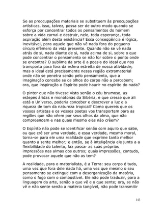 143
Se as preocupações materiais se substituem às preocupações
artísticas, isso, talvez, possa ser de outro modo quando se
esforça por concentrar todos os pensamentos do homem
sobre a vida carnal e destruir, nele, toda esperança, toda
aspiração além desta existência? Essa conseqüência é lógica,
inevitável, para aquele que não vê nada fora do pequeno
círculo efêmero da vida presente. Quando não se vê nada
atrás de si, nada diante de si, nada acima de si, sobre o que
pode concentrar o pensamento se não for sobre o ponto onde
se encontra? O sublime da arte é a poesia do ideal que nos
transporta para fora da esfera estreita de nossa atividade;
mas o ideal está precisamente nessa região extramaterial
onde não se penetra senão pelo pensamento, que a
imaginação concebe se os olhos do corpo não a percebem;
ora, que inspiração o Espírito pode haurir no espírito do nada?
O pintor que não tivesse visto senão o céu brumoso, as
estepes áridas e monótonas da Sibéria, e que cresse que ali
está o Universo, poderia conceber e descrever a luz e a
riqueza de tom da natureza tropical? Como quereis que os
vossos artistas e os vossos poetas vos transportem para as
regiões que não vêem por seus olhos da alma, que não
compreendem e nas quais mesmo eles não crêem?
O Espírito não pode se identificar senão com aquilo que sabe,
ou que crê ser uma verdade, e essa verdade, mesmo moral,
torna-se para ele uma realidade que exprime tanto melhor
quanto a sente melhor; e então, se à inteligência ele junta a a
flexibilidade do talento, faz passar as suas próprias
impressões nas almas dos outros; quais impressões, contudo,
pode provocar aquele que não as tem?
A realidade, para o materialista, é a Terra: seu corpo é tudo,
uma vez que fora dele nada há, uma vez que mesmo o seu
pensamento se extingue com a desorganização da matéria,
como o fogo com o combustível. Ele não pode traduzir, para a
linguagem da arte, senão o que vê e o que sente; ora, se não
vê e não sente senão a matéria tangível, não pode transmitir
 