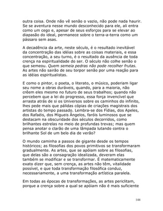 144
outra coisa. Onde não vê senão o vazio, não pode nada haurir.
Se se aventura nesse mundo desconhecido para ele, ali entra
como um cego e, apesar de seus esforços para se elevar ao
diapasão do ideal, permanece sobre o terra-a-terra como um
pássaro sem asas.
A decadência da arte, neste século, é o resultado inevitável
da concentração das idéias sobre as coisas materiais, e essa
concentração, a seu turno, é o resultado da ausência de toda
crença na espiritualidade do ser. O século não colhe senão o
que semeou. Quem semeia pedras não pode recolher frutas.
As artes não sairão de seu torpor senão por uma reação para
as idéias espiritualistas.
E como o pintor, o poeta, o literato, o músico, poderiam ligar
seu nome a obras duráveis, quando, para a maioria, não
crêem eles mesmo no futuro de seus trabalhos; quando não
percebem que a lei do progresso, essa força invencível que
arrasta atrás de si os Universos sobre os caminhos do infinito,
lhes pede mais que pálidas cópias de criações magistrais dos
artistas do tempo passado. Lembra-se dos Fídias, dos Apeles,
dos Rafaéis, dos Migueis Ângelos, faróis luminosos que se
destacam na obscuridade dos séculos decorridos, como
brilhantes estrelas no meio de profundas trevas; mas quem
pensa anotar o clarão de uma lâmpada lutando contra o
brilhante Sol de um belo dia de verão?
O mundo caminha a passos de gigante desde os tempos
históricos; as filosofias dos povos primitivos se transformaram
gradualmente. As artes, que se apóiam sobre as filosofias,
que delas são a consagração idealizada, deveram elas
também se modificar e se transformar. É matematicamente
exato dizer que, sem crença, as artes não têm, vitalidade
possível, e que toda transformação filosófica conduz,
necessariamente, a uma transformação artística paralela.
Em todas as épocas de transformações, as artes periclitam,
porque a crença sobre a qual se apóiam não é mais suficiente
 