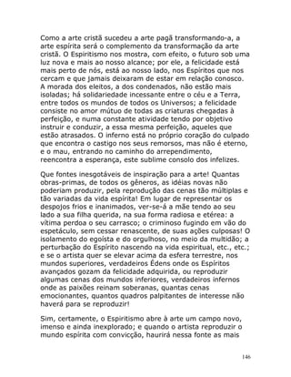 146
Como a arte cristã sucedeu a arte pagã transformando-a, a
arte espírita será o complemento da transformação da arte
cristã. O Espiritismo nos mostra, com efeito, o futuro sob uma
luz nova e mais ao nosso alcance; por ele, a felicidade está
mais perto de nós, está ao nosso lado, nos Espíritos que nos
cercam e que jamais deixaram de estar em relação conosco.
A morada dos eleitos, a dos condenados, não estão mais
isoladas; há solidariedade incessante entre o céu e a Terra,
entre todos os mundos de todos os Universos; a felicidade
consiste no amor mútuo de todas as criaturas chegadas à
perfeição, e numa constante atividade tendo por objetivo
instruir e conduzir, a essa mesma perfeição, aqueles que
estão atrasados. O inferno está no próprio coração do culpado
que encontra o castigo nos seus remorsos, mas não é eterno,
e o mau, entrando no caminho do arrependimento,
reencontra a esperança, este sublime consolo dos infelizes.
Que fontes inesgotáveis de inspiração para a arte! Quantas
obras-primas, de todos os gêneros, as idéias novas não
poderiam produzir, pela reprodução das cenas tão múltiplas e
tão variadas da vida espírita! Em lugar de representar os
despojos frios e inanimados, ver-se-á a mãe tendo ao seu
lado a sua filha querida, na sua forma radiosa e etérea: a
vítima perdoa o seu carrasco; o criminoso fugindo em vão do
espetáculo, sem cessar renascente, de suas ações culposas! O
isolamento do egoísta e do orgulhoso, no meio da multidão; a
perturbação do Espírito nascendo na vida espiritual, etc., etc.;
e se o artista quer se elevar acima da esfera terrestre, nos
mundos superiores, verdadeiros Édens onde os Espíritos
avançados gozam da felicidade adquirida, ou reproduzir
algumas cenas dos mundos inferiores, verdadeiros infernos
onde as paixões reinam soberanas, quantas cenas
emocionantes, quantos quadros palpitantes de interesse não
haverá para se reproduzir!
Sim, certamente, o Espiritismo abre à arte um campo novo,
imenso e ainda inexplorado; e quando o artista reproduzir o
mundo espírita com convicção, haurirá nessa fonte as mais
 