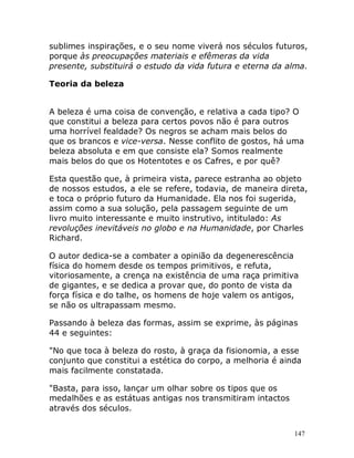 147
sublimes inspirações, e o seu nome viverá nos séculos futuros,
porque às preocupações materiais e efêmeras da vida
presente, substituirá o estudo da vida futura e eterna da alma.
Teoria da beleza
A beleza é uma coisa de convenção, e relativa a cada tipo? O
que constitui a beleza para certos povos não é para outros
uma horrível fealdade? Os negros se acham mais belos do
que os brancos e vice-versa. Nesse conflito de gostos, há uma
beleza absoluta e em que consiste ela? Somos realmente
mais belos do que os Hotentotes e os Cafres, e por quê?
Esta questão que, à primeira vista, parece estranha ao objeto
de nossos estudos, a ele se refere, todavia, de maneira direta,
e toca o próprio futuro da Humanidade. Ela nos foi sugerida,
assim como a sua solução, pela passagem seguinte de um
livro muito interessante e muito instrutivo, intitulado: As
revoluções inevitáveis no globo e na Humanidade, por Charles
Richard.
O autor dedica-se a combater a opinião da degenerescência
física do homem desde os tempos primitivos, e refuta,
vitoriosamente, a crença na existência de uma raça primitiva
de gigantes, e se dedica a provar que, do ponto de vista da
força física e do talhe, os homens de hoje valem os antigos,
se não os ultrapassam mesmo.
Passando à beleza das formas, assim se exprime, às páginas
44 e seguintes:
"No que toca à beleza do rosto, à graça da fisionomia, a esse
conjunto que constitui a estética do corpo, a melhoria é ainda
mais facilmente constatada.
"Basta, para isso, lançar um olhar sobre os tipos que os
medalhões e as estátuas antigas nos transmitiram intactos
através dos séculos.
 