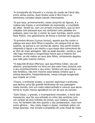 148
"A iconografia de Visconti e o museu do conde de Clarol são,
entre várias outras, duas fontes onde é fácil haurir os
elementos variados desse estudo interessante.
"O que toca, primeiramente, nesse conjunto de figuras, é a
rudeza dos traços, a animalidade da expressão, a crueldade
do olhar. Sente-se, com um arrepio involuntário, que se tem
relações com pessoas que vos cortariam sem piedade em
pedaços, para vos dar a comer às suas moréias, assim como
fazia Polion, rico gastrônomo de Roma e familiar de Augusto.
"O primeiro Brutus (Lucius-Junius), aquele que fez cortar a
cabeça aos seus dois filhos e assistiu, de sangue-frio ao seu
suplício, se parece a um animal de rapina. Seu perfil sinistro
empresta à águia e ao mocho o que esses dois carniceiros do
ar têm de mais selvagem. Não se pode duvidar, vendo-o, que
não haja merecido a vergonhosa honra que a história lhe
confere; se ele matou os seus dois filhos, certamente degolou
sua mãe pelo mesmo motivo.
"O segundo Brutus (Marius), que apunhalou César, seu pai
adotivo, precisamente na hora em que este mais contava com
o seu reconhecimento e seu amor, lembra em seus traços um
tolo fanático; não tem mesmo essa beleza sinistra que o
artista descobre, freqüentemente, nessa energia exagerada
que impele ao crime.
"Cícero, o brilhante orador, o escritor espiritual e profundo,
que deixou uma tão grande lembrança de sua passagem
neste mundo, tem um rosto esborrachado e comum que devia
torná-lo muito menos agradável ao ver do que ao escutar.
"Júlio César, o grande, o incomparável vencedor, o herói dos
massacres, que fez sua entrada no reino das sombras com
um cortejo de dois milhões de almas, que matara, quando
vivo, foi também tão feio quanto o seu predecessor, mas num
outro gênero... Seu rosto magro e ósseo, montado sobre um
longo pescoço, mal ornado a propósito de uma maçã do rosto
 