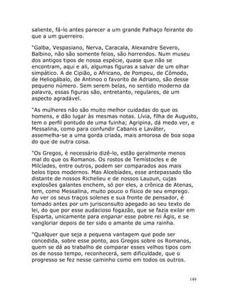 149
saliente, fá-lo antes parecer a um grande Palhaço feirante do
que a um guerreiro.
"Galba, Vespasiano, Nerva, Caracala, Alexandre Severo,
Balbino, não são somente feios, são horrendos. Num museu
dos antigos tipos de nossa espécie, quase que não se
encontram, aqui e ali, algumas figuras a salvar de um olhar
simpático. A de Cipião, o Africano, de Pompeu, de Cômodo,
de Heliogábalo, de Antinoo o favorito de Adriano, são desse
pequeno número. Sem serem belas, no sentido moderno da
palavra, essas figuras são, entretanto, regulares, de um
aspecto agradável.
"As mulheres não são muito melhor cuidadas do que os
homens, e dão lugar às mesmas notas. Lívia, filha de Augusto,
tem o perfil pontudo de uma fuinha; Agripina, dá medo ver, e
Messalina, como para confundir Cabanis e Laváter,
assemelha-se a uma gorda criada, mais amorosa de boa sopa
do que de outra coisa.
"Os Gregos, é necessário dizê-lo, estão geralmente menos
mal do que os Romanos. Os rostos de Temístocles e de
Milcíades, entre outros, podem ser comparados aos mais
belos tipos modernos. Mas Alcebíades, esse antepassado tão
distante de nossos Richelieu e de nossos Lauzun, cujas
explosões galantes enchem, só por eles, a crônica de Atenas,
tem, como Messalina, muito pouco o físico de seu emprego.
Ao ver os seus traços solenes e sua fronte de pensador, é
tomado antes por um jurisconsulto apegado ao seu texto de
lei, do que por esse audacioso fogazão, que se fazia exilar em
Esparta, unicamente para enganar esse pobre rei Ágis, e se
vangloriar depois de ter sido o amante de uma rainha.
"Qualquer que seja a pequena vantagem que pode ser
concedida, sobre esse ponto, aos Gregos sobre os Romanos,
quem se dá ao trabalho de comparar esses velhos tipos com
os de nosso tempo, reconhecerá, sem dificuldade, que o
progresso se fez nesse caminho como em todos os outros.
 