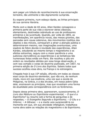 15
sem pagar um tributo de reconhecimento à sua encarnação
terrestre, tão utilmente e tão dignamente cumprida.
Eu exporei primeiro, num esboço rápido, as linhas principais
de sua carreira literária.
Morto com a idade de 65 anos, Allan Kardec consagrara a
primeira parte de sua vida a escrever obras clássicas,
elementares, destinadas sobretudo ao uso de professores
primários e da juventude. Quando, por volta de 1855, as
manifestações, em aparência novas, das mesas girantes, das
pancadas sem causa ostensiva, dos movimentos insólitos dos
objetos e dos móveis, começaram a atrair a atenção pública e
determinaram mesmo, nas imaginações aventurosas, uma
espécie de febre devida à novidade das experiências, Allan
Kardec, estudando ao mesmo tempo o magnetismo e os
efeitos estranhos, seguiu com a maior paciência e uma
judiciosa clarividência as experiências e as tentativas tão
numerosas feitas então em Paris. Ele recolheu e pôs em
ordem os resultados obtidos por essa longa observação, e
com isso compôs o corpo de doutrina publicado, em 1857, na
primeira edição de O Livro dos Espíritos. Sabeis todos que
sucesso acolheu essa obra, na França e no estrangeiro.
Chegada hoje à sua 15ª edição, difundiu em todas as classes
esse corpo de doutrina elementar, que não era, de nenhum
modo, novo em sua essência, uma vez que a escola de
Pitágoras, na Grécia, e a dos druidas, em nossa pobre Gália
dela, ensinavam os princípios, mas que revestiam uma forma
da atualidade pela correspondência com os fenômenos.
Depois dessa primeira obra, apareceram, sucessivamente, O
Livro dos Médiuns ou Espiritismo experimental; – O que é o
Espiritismo? ou resumo sob a forma de perguntas e de
respostas; – O Evangelho Segundo o Espiritismo; – O Céu e o
Inferno; – A Gênese; – e a morte veio surpreendê-lo no
momento em que, em sua atividade infatigável, trabalhava
numa obra sobre as relações do magnetismo e do Espiritismo.
 