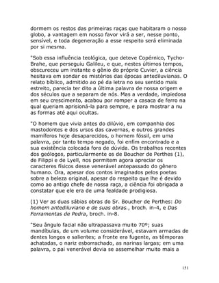 151
dormem os restos das primeiras raças que habitaram o nosso
globo, a vantagem em nosso favor virá a ser, nesse ponto,
sensível, e toda degeneração a esse respeito será eliminada
por si mesma.
"Sob essa influência teológica, que deteve Copérnico, Tycho-
Brahe, que perseguiu Galileu, e que, nestes últimos tempos,
obscureceu um instante o gênio do próprio Cuvier, a ciência
hesitava em sondar os mistérios das épocas antediluvianas. O
relato bíblico, admitido ao pé da letra no seu sentido mais
estreito, parecia ter dito a última palavra de nossa origem e
dos séculos que a separam de nós. Mas a verdade, impiedosa
em seu crescimento, acabou por romper a casaca de ferro na
qual queriam aprisioná-la para sempre, e para mostrar a nu
as formas até aqui ocultas.
"O homem que vivia antes do dilúvio, em companhia dos
mastodontes e dos ursos das cavernas, e outros grandes
mamíferos hoje desaparecidos, o homem fóssil, em uma
palavra, por tanto tempo negado, foi enfim encontrado e a
sua existência colocada fora de dúvida. Os trabalhos recentes
dos geólogos, particularmente os de Boucher de Perthes (1),
de Filippi e de Lyell, nos permitem agora apreciar os
caracteres físicos desse venerável antepassado do gênero
humano. Ora, apesar dos contos imaginados pelos poetas
sobre a beleza original, apesar do respeito que lhe é devido
como ao antigo chefe de nossa raça, a ciência foi obrigada a
constatar que ele era de uma fealdade prodigiosa.
(1) Ver as duas sábias obras do Sr. Boucher de Perthes: Do
homem antediluviano e de suas obras., broch. in-4, e Das
Ferramentas de Pedra, broch. in-8.
"Seu ângulo facial não ultrapassava muito 70º; suas
mandíbulas, de um volume considerável, estavam armadas de
dentes longos e salientes; a fronte era fugente, as têmporas
achatadas, o nariz esborrachado, as narinas largas; em uma
palavra, o pai venerável devia se assemelhar muito mais a
 