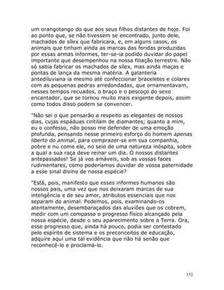 152
um orangotango do que aos seus filhos distantes de hoje. Foi
ao ponto que, se não tivessem se encontrado, junto dele,
machados de sílex que fabricara, e, em alguns casos, os
animais que tinham ainda as marcas das feridas produzidas
por essas armas informes, ter-se-ia podido duvidar do papel
importante que desempenhou na nossa filiação terrestre. Não
só sabia fabricar os machados de sílex, mas ainda maças e
pontas de lança da mesma matéria. A galanteria
antediluviana ia mesmo até confeccionar braceletes e colares
com as pequenas pedras arredondadas, que ornamentavam,
nesses tempos recuados, o braço e o pescoço do sexo
encantador, que se tornou muito mais exigente depois, assim
como todos disso podem se convencer.
"Não sei o que pensarão a respeito as elegantes de nossos
dias, cujas espáduas cintilam de diamantes; quanto a mim,
eu o confesso, não posso me defender de uma emoção
profunda, pensando nesse primeiro esforço do homem apenas
liberto do animal, para comprazer-se em sua companhia,
pobre e nu como ele, no seio de uma natureza inóspita, sobre
a qual a sua raça deve reinar um dia. Ó nossos distantes
antepassados! Se já vos amáveis, sob as vossas faces
rudimentares, como poderíamos duvidar de vossa paternidade
a esse sinal divino de nossa espécie?
"Está, pois, manifesto que esses informes humanos são
nossos pais, uma vez que nos deixaram marcas de sua
inteligência e de seu amor, atributos essenciais que nos
separam do animal. Podemos, pois, examinando-os
atentamente, desembaraçados das aluviões que os cobrem,
medir com um compasso o progresso físico alcançado pela
nossa espécie, desde o seu aparecimento sobre a Terra. Ora,
esse progresso que, ainda há pouco, podia ser contestado
pelo espírito de sistema e os preconceitos de educação,
adquire aqui uma tal evidência que não há senão que
reconhecê-lo e proclamá-lo.
 