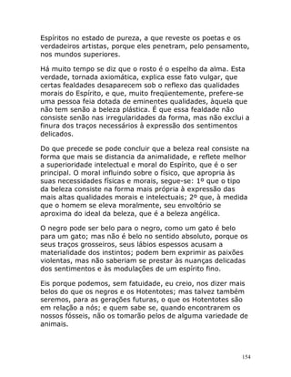 154
Espíritos no estado de pureza, a que reveste os poetas e os
verdadeiros artistas, porque eles penetram, pelo pensamento,
nos mundos superiores.
Há muito tempo se diz que o rosto é o espelho da alma. Esta
verdade, tornada axiomática, explica esse fato vulgar, que
certas fealdades desaparecem sob o reflexo das qualidades
morais do Espírito, e que, muito freqüentemente, prefere-se
uma pessoa feia dotada de eminentes qualidades, àquela que
não tem senão a beleza plástica. É que essa fealdade não
consiste senão nas irregularidades da forma, mas não exclui a
finura dos traços necessários à expressão dos sentimentos
delicados.
Do que precede se pode concluir que a beleza real consiste na
forma que mais se distancia da animalidade, e reflete melhor
a superioridade intelectual e moral do Espírito, que é o ser
principal. O moral influindo sobre o físico, que apropria às
suas necessidades físicas e morais, segue-se: 1º que o tipo
da beleza consiste na forma mais própria à expressão das
mais altas qualidades morais e intelectuais; 2º que, à medida
que o homem se eleva moralmente, seu envoltório se
aproxima do ideal da beleza, que é a beleza angélica.
O negro pode ser belo para o negro, como um gato é belo
para um gato; mas não é belo no sentido absoluto, porque os
seus traços grosseiros, seus lábios espessos acusam a
materialidade dos instintos; podem bem exprimir as paixões
violentas, mas não saberiam se prestar às nuanças delicadas
dos sentimentos e às modulações de um espírito fino.
Eis porque podemos, sem fatuidade, eu creio, nos dizer mais
belos do que os negros e os Hotentotes; mas talvez também
seremos, para as gerações futuras, o que os Hotentotes são
em relação a nós; e quem sabe se, quando encontrarem os
nossos fósseis, não os tomarão pelos de alguma variedade de
animais.
 