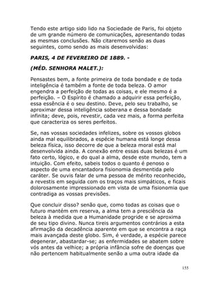 155
Tendo este artigo sido lido na Sociedade de Paris, foi objeto
de um grande número de comunicações, apresentando todas
as mesmas conclusões. Não citaremos senão as duas
seguintes, como sendo as mais desenvolvidas:
PARIS, 4 DE FEVEREIRO DE 1889. -
(MÉD. SENHORA MALET.):
Pensastes bem, a fonte primeira de toda bondade e de toda
inteligência é também a fonte de toda beleza. O amor
engendra a perfeição de todas as coisas, e ele mesmo é a
perfeição. – O Espírito é chamado a adquirir essa perfeição,
essa essência é o seu destino. Deve, pelo seu trabalho, se
aproximar dessa inteligência soberana e dessa bondade
infinita; deve, pois, revestir, cada vez mais, a forma perfeita
que caracteriza os seres perfeitos.
Se, nas vossas sociedades infelizes, sobre os vossos globos
ainda mal equilibrados, a espécie humana está longe dessa
beleza física, isso decorre de que a beleza moral está mal
desenvolvida ainda. A conexão entre essas duas belezas é um
fato certo, lógico, e do qual a alma, desde este mundo, tem a
intuição. Com efeito, sabeis todos o quanto é penoso o
aspecto de uma encantadora fisionomia desmentida pelo
caráter. Se ouvis falar de uma pessoa de mérito reconhecido,
a revestis em seguida com os traços mais simpáticos, e ficais
dolorosamente impressionado em vista de uma fisionomia que
contradiga as vossas previsões.
Que concluir disso? senão que, como todas as coisas que o
futuro mantém em reserva, a alma tem a presciência da
beleza à medida que a Humanidade progride e se aproxima
de seu tipo divino. Nunca tireis argumentos contrários a esta
afirmação da decadência aparente em que se encontra a raça
mais avançada deste globo. Sim, é verdade, a espécie parece
degenerar, abastardar-se; as enfermidades se abatem sobre
vós antes da velhice; a própria infância sofre de doenças que
não pertencem habitualmente senão a uma outra idade da
 